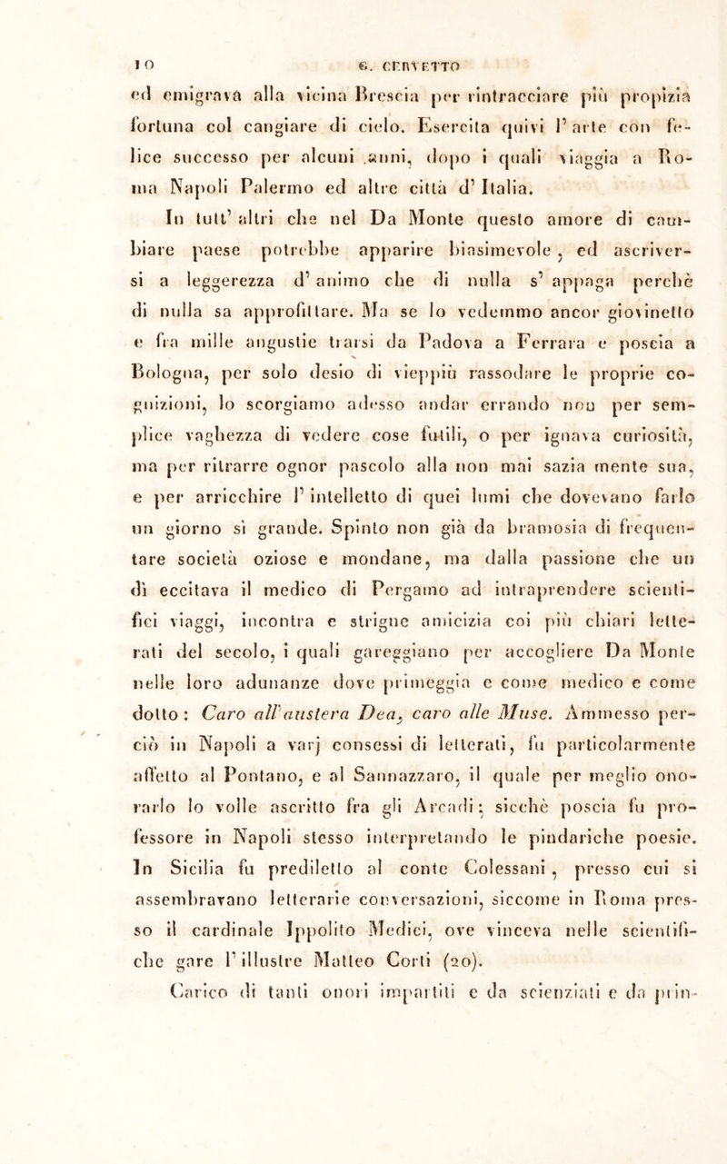 ed emigrava alla vicina Brescia per rintracciare più propizia fortuna col cangiare di cielo. Esercita quivi l’arte con fe- lice successo per alcuni .anni, dopo i quali viaggia a Ro- ma Napoli Palermo ed altre città d1 Italia. In tuli’ altri che nel Da Monte questo amore di cam- biare paese potrebbe apparire biasimevole , cd ascriver- si a leggerezza d’ animo che di nulla s1 appaga perchè di nulla sa approfittare. Ma se lo vedemmo ancor giovinetto e fra mille angustie trarsi da Padova a Ferrara e poscia a Bologna, per solo desio di vieppiù rassodare le proprie co- gnizioni, lo scorgiamo adesso andar errando non per sem- plice vaghezza di vedere cose futili, o per ignava curiosità, ma per ritrarre ognor pascolo alla non mai sazia mente sua, e per arricchire f intelletto di quei lumi che dovevano farlo un giorno si grande. Spinto non già da bramosia di frequen- tare società oziose e mondane, ma dalla passione che un dì eccitava il medico di Pergamo ad intraprendere scienti- fici viaggi, incontra e striglie amicizia coi più chiari lette- rati del secolo, i quali gareggiano per accogliere Da Monte nelle loro adunanze dove primeggia e come medico e come dotto; Caro all'austera Deacaro alle Muse. Ammesso per- ciò in Napoli a varj consessi di letterali, fu particolarmente affetto al Pontano, e al Sannazzaro, il quale per meglio ono- rarlo lo volle ascritto fra gli Arcadi* sicché poscia fu pro- fessore in Napoli stesso interpretando le pindariche poesie. In Sicilia fu prediletto al conte Colessani , presso cui si assembravano letterarie conversazioni, siccome in Roma pres- so il cardinale Ippolito Medici, ove vinceva nelle scientifi- che gare P illustre Matteo Corti (20). Carico di tanti onori impartiti e da scienziati e da prin-