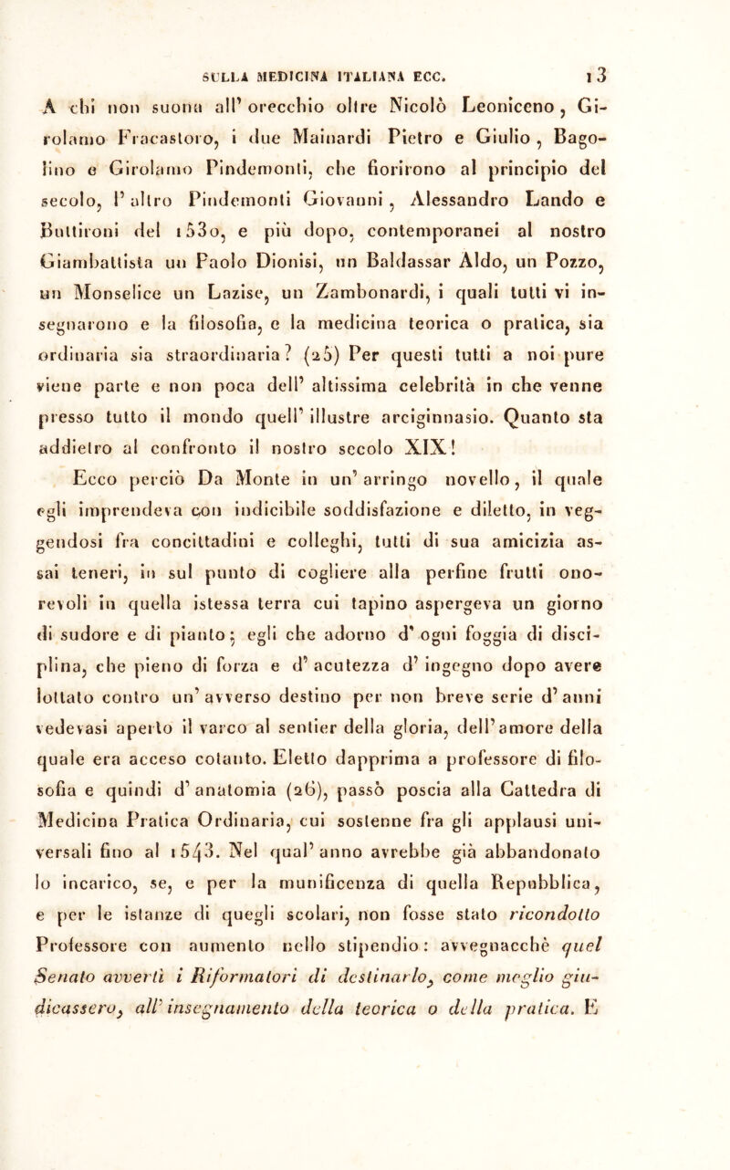 À chi non suona all’ orecchio oltre Nicolò Leoniceno , Gi- rolamo FracastorOj i due Mainardi Pietro e Giulio , Bago- lino e Girolamo Pindemonti, che fiorirono al principio del secolo, l’altro Pindemonti Giovanni , Alessandro Landò e Buttironi del i53o, e più dopo, contemporanei al nostro Giambattista un Paolo Dionisi, un Baldassar Aldo, un Pozzo, un Monselice un Lnzise, un Zambonardi, i quali tutti vi in- segnarono e la filosofia, e la medicina teorica o pratica, sia ordinaria sia straordinaria? (a5) Per questi tutti a noi pure viene parte e non poca dell’ altissima celebrità in che venne presso tutto il mondo quell’ illustre arciginnasio. Quanto sta add ietro al confronto il nostro secolo XIX! Ecco perciò Da Monte in un’arringo novello, il quale egli imprendeva con indicibile soddisfazione e diletto, in veg- gendosi fra concittadini e colleglli, tutti di sua amicizia as- sai teneri, in sul punto di cogliere alla perfine frutti ono- revoli in quella istessa terra cui tapino aspergeva un giorno di sudore e di pianto: egli che adorno d” ogni foggia di disci- plina, che pieno di forza e d’ acutezza d’ ingegno dopo avere lottato contro un’avverso destino per non breve serie d’anni vedevasi aperto il varco al sentier della gloria, dell’amore della quale era acceso cotanto. Eletto dapprima a professore di filo- sofia e quindi d’anatomia (26), passò poscia alla Cattedra di Medicina Pratica Ordinaria, cui sostenne fra gli applausi uni- versali fino al i543. Nel qual’anno avrebbe già abbandonato lo incarico, se, e per la munificenza di quella Repubblica, e per le istanze eli quegli scolari, non fosse stato ricondotto Protessero con aumento nello stipendio: avvegnacchè quel Senato avvertì i Riformatori di destinar lo, come meglio giu- dicasseroy all' insegnamento della teorica o della pratica. E