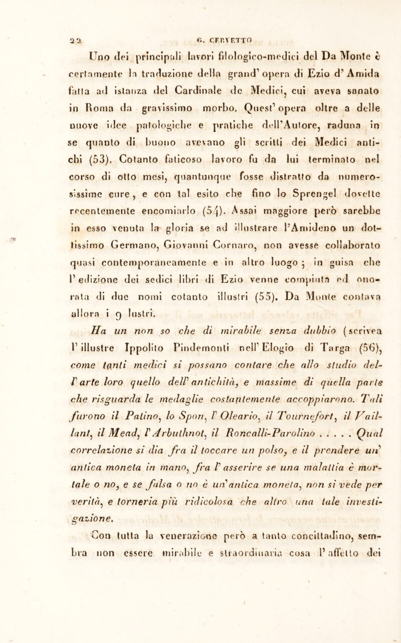 Lino dei principali lavori fìlologico-medici dei Da Monte è certamente la traduzione della grand’opera di Ezio d’ Amida fatta ad istanza del Cardinale de Medici, cui aveva sanato ✓ in Roma da gravissimo morbo. Quest’ opera oltre a delle nuove idee patologiche e pratiche delPAutore, raduna in se quanto di buono avevano gli scritti dei Medici anti- chi (53). Cotanto faticoso lavoro fu da lui terminato nel corso di otto mesi, quantunque fosse distratto da numero- sissime cure 5 e con tal esito che fino lo Sprengel dovette recentemente encomiarlo (54)- Assai maggiore però sarebbe in esso venuta la gloria se ad illustrare PAmideno un dot- tissimo Germano, Giovanni Cornare, non avesse collaborato quasi contemporaneamente e in altro luogo ; in guisa che l’edizione dei sedici libri di Ezio venne compiuta ed ono- rata di due nomi cotanto illustri (55). Da Monte contava allora i q lustri. Ha un non so che di mirabile senza dubbio (scrivea l’illustre Ippolito Pindemonli nell’Elogio di Targa (56), come tanti medici si possano contare che alio studio del- Parte loro quello delP antichità, e massime di quella parie che risguarda le medaglie costantemente accoppiarono. Tali furono il Fatino, lo Spon, 1 Oleario, il Tournefort, il Vail- lant, il Meadj P Arbulhnot, il Roncalli-Parolino Qual correlazione si dia fra il toccare un polso, e il prendere uri antica moneta in mano, fra P asserire se una malattia è mor- tale o no, e se falsa o no è uir antica moneta, non si vede per verità, e torneria più ridicolosa che altro una tale investi- gazione. Con tutta la venerazione però a tanto concittadino, sem- bra non essere mirabile e straordinaria cosa l’affetto dei