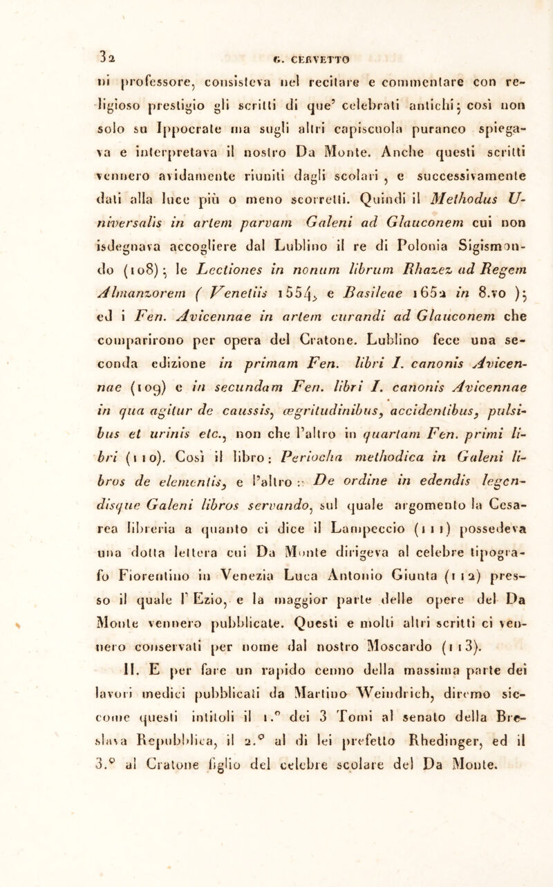 ni professore, consisteva nel recitare e commentare con re- ligioso prestigio gli scritti di que’ celebrati antichi} cosi non solo su Ippocrate ma sugli altri capiscuola puranco spiega- va e interpretava il nostro Da Monte. Anche questi scritti vennero avidamente riuniti dagli scolari , e successivamente dati alla luce più o meno scorretti. Quindi il Meihodus U- niversalìs in cirlem parvenu Galeni ad Glauconem cui non isdegnava accogliere dal Lublino il re di Polonia Sigismon- do (108) • le Lectiones in nomini librum Rhazez ad Regern Ahnanzorem ( Fenetiis 1554> e Basileae i65a in 8.vo )} ed i Fen. Avicennae in arteni curandi ad Glauconem che comparirono per opera del Oratone. Lublino fece una se- conda edizione in priniam Fen. libri I. canonis Avicen- nae (109) e in secundam Fen. libri I. canonis Avicennae in qua agitur de caussis, cegritudinibus, accidenlibus, pulsi- bus et urinis eie., non che l’altro in quarlam Fen. primi li- bri (110). Così il libro: Periocha methodica in Galeni li- bros de elementis, e l’altro :• De ordine in edendis legcri- di sq ue Galeni libros servando, sul quale argomento la Cesa- rea libreria a quanto ci dice il Lampeccio (111) possedeva una dotta lettera cui Da Monte dirigeva ai celebre tipogra- fo Fiorentino in Venezia Luca Antonio Giunta (112) pres- so il quale 1’ Ezio, e là maggior parte delle opere del Da Monte vennero pubblicate. Questi e molli altri scritti ci ven- nero conservati per nome dal nostro Moscardo ( 1 13). II. E per fare un rapido cenno della massima parte dei lavori medici pubblicati da Martino Weiudrich, diremo sic- come questi intitoli il tdei 3 Tomi al senato della Bre- sla\a Repubblica, il 2.0 al di lei prefetto Rhedinger, ed il 3.v ai Cratone figlio del celebre scolare del Da Monte.