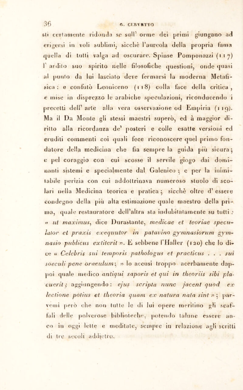 sii certamente ridonda se sull1 orme dei frinii giungano ad erigersi in voli sublimi., sicché l’aureola della propria fama quella di tulli valga ad oscurare. Spinse Pomponazzi (117) ! ardito suo spirilo nelle filosofiche questioni, onde quasi al punto da lui lasciato deve fermarsi la moderna Me la fi- sica : e confutò Leoniceno ( « 18) colla face della crìtica, e mise in disprezzo le arabiche speculazioni, riconducendo i precetti dell’arte alla vera osservazione od Empiria (iiq). Ma il Da Monte gli stessi maestri superò, ed à maggior di- ritto alla ricordanza de’ posteri e colle esatte versioni ed eruditi commenti coi quali fece riconoscere quel primo fon- datore della medicina che fìa sempre la guida più sicura^ e pel coraggio con cui scosse il servile giogo dai domi- nanti sistemi e specialmente dal Galenico : e per la inimi- tabile perizia con cui addottrinava numeroso stuolo di sco^ lari nella Medicina teorica e pratica } sicché oltre d' essere condegno della più alla estimazione quale maestro della pri- ma, quale restauratore dell’altra sta indubitatamente su tutti ; » ut maximus, dice Durastante, medicae et teoriae specu~ lalor et praxis exequutor in patavino gymnasiorum gym~ nasio pubìicus extiterit ». E sebbene fHaller (120) che lo dU ce « Celebris sui temporis pathologus et practicus . . . sui so ecidi pene oraeulani \ » lo accusi troppo acerbamente dap- poi quale medico antiqui saporis et qui in theoriis sibi pia- cuerit ; aggiungendo: ejus scripta mine jacent quod ex lectione potius et theorìa quam ex natura naia sint » : par- venu» però che non tutte le di lui opere meritino gli scaf- fali delle polverose biblioteche, potendo talune essere an- co in oggi lette e meditate, sempre in relazione agii scritti di tre secoli addietro.