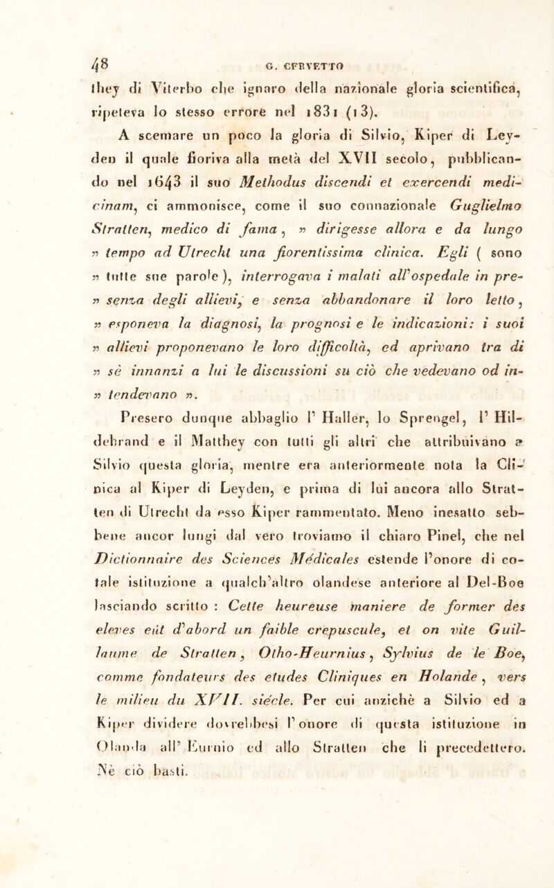 /|0 G. CFBVETTO they di Viterbo die ignaro della nazionale gloria scientifica, ripeteva lo stesso errore nel 1831 (i3). A scemare un poco la gloria di Silvio, Kiper di Lcy- den il quale fioriva alla metà del XVII secolo, pubblican- do nel i643 il suo Methodus discendi et cxercendi medi- cinam, ci ammonisce, come il suo connazionale Guglielmo Strntten, medico di fama , » dirigesse allora e da lungo » tempo ad Utrecht una fiorentissima clinica. Egli ( sono » tutte sue parole), interrogava i malati all ospedale in pre- n senza degli allievi, e senza abbandonare il loro letto, 5? esponeva la diagnosi, la prognosi e le indicazioni : ì suoi 39 allievi proponevano le loro difficoltà, ed aprivano tra di y> sé innanzi a lui le discussioni su ciò che vedevano od in- n tendevano ». Presero dunque abbaglio P Hafler, io Sprengel, P Ili!- debrand e il Matthey con tutti gli altri che attribuivano a Silvio questa gloria, mentre era anteriormente nota la Cli- nica al Kiper di Leyden, e prima di lui ancora allo 5trat- teli rii Utrecht da esso Kiper rammentato. Meno inesatto seb- bene ancor lungi dal vero troviamo il chiaro Pinci, che nel D ictionnaire des Sciences Medicales estende Ponore di co- tale istituzione a qualcb altro olandese anteriore a S Del-B 08 lasciando scritto : Celie heureuse maniere de former des eleves edt dÒabord un faible crepuscule, et on vite Guil- laume de Stratten, Otho'Heurnius, Sylvius de le Boe, camme fon datai rs des etudes Cliniques en H olande , vers le milieu dii XUII. siede. Per cui anziché a Silvio ed a Kiper dividere dovrebbesi Ponore di questa istituzione in Olanda all5 Eurnio ed allo Stralten che li precedettero. ]Nè ciò basti.