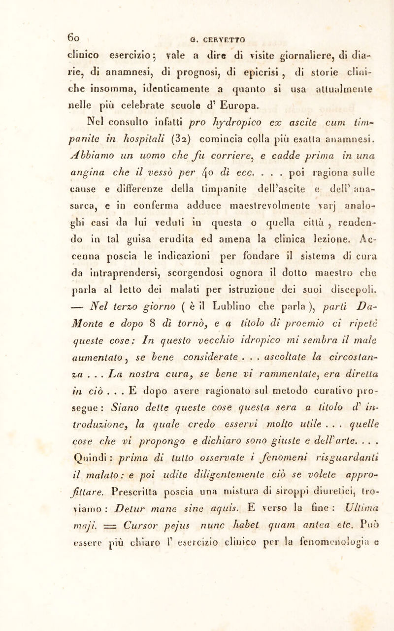 dioico esercizio 5 vale a dire di visite giornaliere, di dia- rie, di anamnesi, di prognosi, di epicrisi , di storie clini- che insomma, identicamente a quanto si usa attualmente nelle più celebrale scuole d’ Europa. Nel consulto infatti prò hydropico ex ascite cimi lini- panile in hospilali (82,) comincia colla più esaUa anamnesi. Abbiamo un uomo che fu corriere, e cadde prima in una angina che il vessò per 4° dì occ. . . . poi ragiona sulle cause e differenze della timpanite dell’ascite e dell’ ana- sarca, e in conferma adduce maestrevolmente varj analo- ghi casi da lui veduti in questa o quella città , renden- do in tal guisa erudita ed amena la clinica lezione. Ac- cenna poscia le indicazioni per fondare i! sistema di cura da intraprendersi, scorgendosi ognora il dotto maestro che parla al letto dei malati per istruzione dei suoi discepoli. -—- Nel terzo giorno ( è il Lublino die parla ), partì Da- Monte e dopo 8 dì tornòy e a titolo di proemio ci ripetè queste cose: In questo vecchio idropico mi sembra il male aumentalo, se bene considerate . . . ascoltate la circostan- za . . . La nostra curay se bene vi rammentate, era diretta in ciò ... E dopo avere ragionato sul metodo curativo pro- segue : Siano dette queste cose questa sera a titolo d' in- troduzione, la quale credo esservi molto utile . . . quelle cose che vi propongo e dichiaro sono giuste e dell arte. . . . Quindi : prima di tutto osservate i fenomeni risguardanli il maialo: e poi udite diligentemente ciò se volete appro- fittare. Prescritta poscia una mistura di siroppi diuretici, tro- viamo : Detur mane sine aqins. E verso la line : Ultima maji. = Cursor pejus mine habei quam antea etc. Può essere più chiaro f esercizio clinico per la fenomenologia e