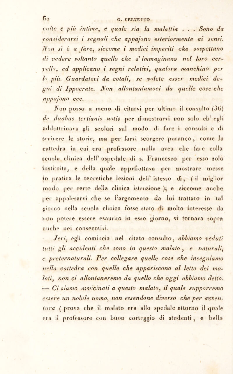 culle e più infime, c quale sia la maialila . . . Sono da considerarsi i segnali che appajono esteriormente ai sensi. Non si e a fare, siccome i medici imperiti che sospettano di vedere sollanlo quello che s1 immaginano nel loro cer- vello, ed applicano i segni relativi, qualora manchino per lo più. Guardatevi da colali, se volete esser medici de- gni di ìppocrale. Non allontaniamoci da quelle cose che appajono eoe. Non posso a meno di oliarvi per ultimo il consulto (36) de duahus iertianis notis per dimostrarvi non solo eh’ egli addottrinava gli scolari sul modo di fare i consulti e di scrivere le storie, ma per farvi scorgere paranco , come la cattedra in cui era professore nulla avea che fare colla scuola clinica dell’ ospedale di s. Francesco per esso solo instituitaj e della quale apprfiottava per mostrare messe in pratica le teoretiche lezioni dell’ istesso dì , ( il miglior modo per certo della clinica istruzione ):, e siccome anche per appalesarvi che se l’argomento da lui trattato in tal giorno nella scuoia clinica fosse stato di molto interesse da non potere essere esaurito io esso giorno, vi tornava sopra anche nei consecutivi. J eri^ egli comincia ne! citato consulto, abbiamo veduti tutti gli accidenti che sono in questo malato , e naturali, e preternaturaliPer collegare quelle cose che insegniamo nella cattedra con quelle che appariscono al letto dei ma- lati, non ci allontaneremo da quello che oggi abbiamo detto. — Ci siamo avvicinali a questo malato, il quale supporremo essere un nobile uomo, non essendone diverso che per avven- tura ( prova che il malato era allo spedale attorno i! quale il professore con buon corteggio di studenti , e bella era