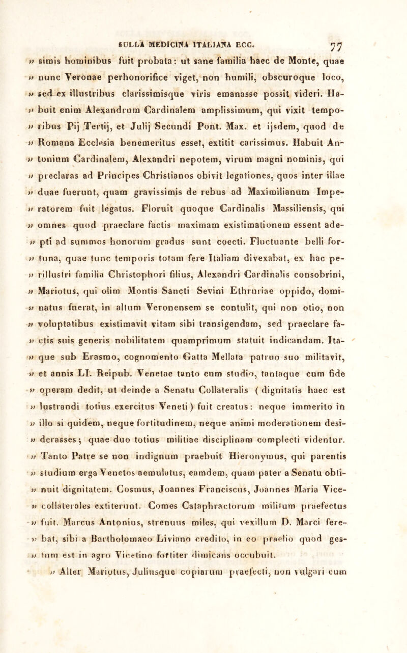 i> sirais hominibus fuit probata : ut sane familia haec de Monte, quae »t nunc Yeronae perhonorifice viget, non humili, obscuroque loco, » sed^x illustribus clarissimisque viri emanasse possit videri. Ha- ;» buit enim Alexandrum Card ina lem amplissimum, qui vixit leropo- » ribus Pij Tertij, et Julij Secundi Pont. Max. et ijsdem, quod de i> Romana Ecclesia benemeritus esset, extitit carissimus. Habuit An- if tonium Cardinalem, Alexandri nepotem, virum magni nominis, qui » preclaras ad Principes Christianos obivit legationes, quos inter iliae » duae fuerunt, quam gravissimi de rebus ad Maxiroilianum Impe- li rato rem fuit legatus. Floruit quoque Cardinali Massiliensis, qui » omnes quod praeclare factis maximam exislimalionem essersi ade- » pti ad summos honorum gradus sunt coecti. Fluctuante belli for- v tuna, quae tunc temporis totam fere Italiana divexabat, ex hac pe- f> rillustri familia Chrislophori filius, Alexandri Cardinaìis consobrini, » Mariotus, qui olim Montis Sancii Sevini Ethruriae opj)ido, domi- i> natus fuerat, in altum Veronensem se contulit, qui non olio, non a voluptatibus exislimavit vitam sibi transigendam, sed praeclare fa- v ctis suis generis nobilitatem quamprimum statuii indicandam. Ita- ff que sub Erasmo, cognomento Gatta Mellata patruo suo militavìt, a et annis LI. R eipub. Venetae tanto cum studio, tantaque cum fide v operam dedit, ut deinde a Senatu Collaterali ( dignitatis haec est » lustrondi totius exercitus Veneti) fuit creatus : neque immerito in a ilio si quidem, neque fortitudinem, neque animi moderationem desi- li derasses ; quae duo totius miìitiae disciplinam complecti videnlur. w Tanto Palre se non indignanti praebuit Hieronymus, qui parenti v studium erga Yenetos aemulatus, eamdem, quam pater a Senatu obti- v nuit dignitatem. Cosmus, Joannes Franciscus, Joannes Maria Vice- tf collaterales exliterunt. Comes Cataphractorum mililum praefectus v fuit. Marcus Àntonius, strenuus miles, qui vexillum D. Marci fere- if bat, sibi a Bartholomaeo Liviano credito, in eo praelio quod ges- » luna est in agro Vieelino foftiter dimicans occubuit. >f Alter Munotus, Juliusque copiarum praefecli, non vulgari cum