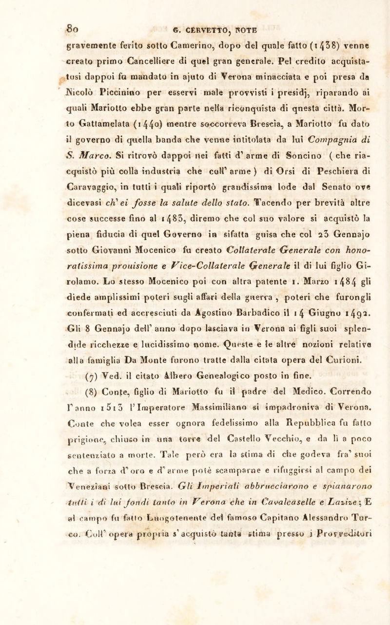 gravemente ferito sotto Camerino, dopo del quale fallo (t 438) venne creato primo Cancelliere di quel gran generale. Pel credito acquista- tosi dappoi fu mandato in ajuto di Verona minacciata e poi presa da JNiicoIò Piccinino per esservi male provvisti i presidj, riparando ai quali Mariotlo ebbe gran parte nella riconquista di qnesta città. Mor- to Gattamelata (i44°Ì mentre soccorreva Brescia, a Mariotto fu dato il governo di quella banda che venne intitolata da lui Compagnia di S. Marco. Si ritrovò dappoi nei fatti d’arme di Soncino (che ria- cquistò più colla industria che coll’ arme ) di Orsi di Peschiera di Caravaggio, in tutti i quali riportò grandissima lode dal Senato ove dicevasi cK ei fosse la salute dello stato. Tacendo per brevità oltre cose successe fino al i4&5, diremo che col suo valore si acquistò la piena fiducia di quel Governo in sifatta guisa che col 2Ò Gennajo sotto Giovanni Mocenico fu creato Collaterale Generale con hono- ratissima prolusione e Vice-Collaterale Generale il di lui figlio Gi- rolamo. Lo stesso Mocenico poi con altra patente i. Marzo i 484 gb diede amplissimi poteri sugli affari della guerra , poteri che furongli confermati ed accresciuti da Agostino Barbadico il »4 Giugno i 49^• Gli 8 Gennajo dell’ anno dopo lasciava in Verona ai figli suoi splen- dide ricchezze e lucidissimo nome. Queste e le altre nozioni relative alla famiglia Da Monte furono tratte dalla citata opera del Cui ioni. (y) Ved. il citato àlbero Genealogico posto in fine. (8) Conte, figlio di Mariotto fu il padre del Medico. Correndo Fanno i5i3 P Imperatore Massimiliano si impadroniva di Verona. Conte che volea esser ognora fedelissimo alla Repubblica fu fatto prigione, chiuso in una torre del Castello Vecchio, e da lì a poco sentenziato a morte. Tale però era la stima di che godeva fra’ suoi che a forza d’oro e d’arme potè scamparne e rifuggirsi al campo dei Veneziani sotto Brescia. Gli Imperiali abbracciarono e spianarono tutti i di lui Jondi tanto in Verona che in Cavalcaseli e Lazize; E al campo fu fatto Luogotenente del famoso Capitano Alessandro Tur-