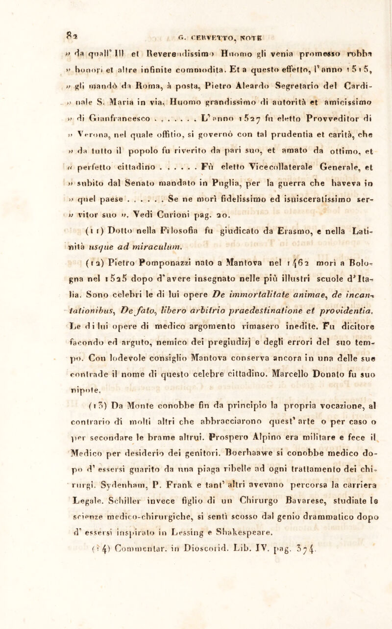 » da quali’ III et Reveremlissim > Hnomo gli venia promesso robba ** honofi et altre infinite eomniodita. Et a questo effetto, Iranno i 5 i 5, » gli mandò da Roma, à posta, Pietro Àleardo Segretario del Cardi- » naie S. Maria in via, Huomo grandissimo di autorità et amicissimo »> di Gianfraneesco L’ fnno iBiy fu eletto Provveditor di !> Veruna, nel quale ofillio, sì governò con tal prudentia et carità, che » da tutto il popolo fu riverito da pari suo, et amato da ottimo, et «■ perfetto cittadino . ..... Fù eletto Vicecollaterale Generale, et » subito dal Senato mandato in Puglia, per la guerra che haveva in » quel paese ...... Se ne morì fidelissimo ed isiiisceratissimo ser- v vitor suo ». Vedi Curioni pag. 3o. (li) Dotto nella Filosofia fu giudicato da Erasmo, e nella Lati- nità usque ad miraculùm. (ii) Pietro Pomponazzi nato a Mantova nel \ tfi morì a Bolo^ gna nel i5a5 dopo d’avere insegnato nelle più illustri scuole d?Ita-* ha. Sono celebri le di lui opere De mimo rialitate animae, de incarta tationibus, De falò, libero arbitrio praedestinatione et providentia. Le di lui opere di medico argomento rimasero inedite. Fu dicitore facondo ed arguto, nemico dei pregiudizi e degli errori del suo tem- po. Con lodevole consiglio Mantova conserva ancora in una delle sue contrade il nome di questo celebre cittadino. Marcello Donalo fu suo nipote. (i3) Da Monte conobbe fin da principio la propria vocazione, al contrario di molti altri che abbracciarono quest’ arte o per caso o per secondare le brame altrui. Prospero Alpino era militare e fece il * Medico per desiderio dei genitori. Boerhaawe si conobbe medico do- po d’ essersi guarito da una piaga ribelle ad ogni trattamento dei chL rurgi. Sydenharri, P. Frank e tank altri avevano percorsa la carriera Legale. Schiller invece figlio di un Chirurgo Bavarese, studiate le scienze medico-chirurgiche, si sentì scosso dal genio drammatico dopo d1 essersi inspirato in Lessing e Shakespeare. 0 (\) Commentar, in Dioscmid. Lib. IV. pag. 3^4