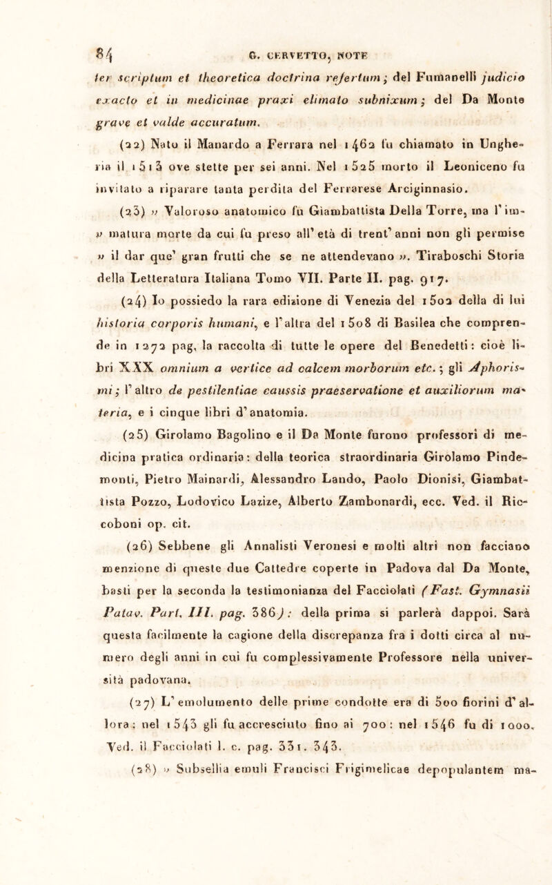 /er scriptum et theoretica docfrina rejertum j del Fuma nel li judicio exaclo et in medici-tuie praxi elimato subnixum ; del Da Monte grave et calde accuratum, (32) Nato il Maliarda a Ferrara nel 1462 fu chiamato in Unghe- ria il 1 5 i 2» ove stette per sei anni. Nel i525 morto il Leoniceno fu invitato a riparare tanta perdila del Ferrarese Arciginnasio. (2,3) » Valoroso anatomico fu Giambattista Della Torre, ma Pira- p matura morte da cui fu preso alP età di trentanni non gli permise » il dar que’ gran frutti che se ne attendevano ». Tiraboschi Storia della Letteratura Italiana Tomo VII. Parte II. pag. 917. (24) Io possiedo la rara edizione di Venezia del 1602 della di lui bistorta corppris Immani, e Pallia del i5o8 di Basilea che compren- de in 1272 pag, la raccolta di tutte le opere del Benedetti : cioè li- bri XAX omnium a vertice ad calcem morborum etc. ; gli Jtpkoris« mi; l’altro de pestilentiae caussis praeservatione et auociliorum ma' iena, e i cinque libri d’anatomia. (2 5) Girolamo Bagolino e il Da Monte furono professori di me- dicina pratica ordinaria*, della teorica straordinaria Girolamo Pinde- monti, Pietro Mai nardi-,, Alessandro Landò, Paolo Dionisi, Giambat- tista Pozzo, Lodovico Lazize, Alberto Ziambonardi, eco. Ved. il Ric- coboni op. cit. (26) Sebbene gli Annalisti Veronesi e molti altri non facciano menzione di queste due Cattedre coperte in Padova dal Da Monte, basti per la seconda la testimonianza del Facciolati (Fasi. Gymnasn Patav. Pari, IH. pag. 386J: della prima si parlerà dappoi. Sarà questa facilmente la cagione della discrepanza fra i dotti circa al nu- mero degli anni in cui fu complessivamente Professore nella univer- sità padovana* (27) L’emolumento delle prime condotte era di 5oo fiorini d'’al- lora: nel i543 gli fu accresciuto fino ai 700: nel 1 54G fu di iqoo, Ved. il Faceiolafi 1. c. pag. 33 1. 34 3. (28) » Subsellia emuli Francisci F»igimelicae depopulantem ma-