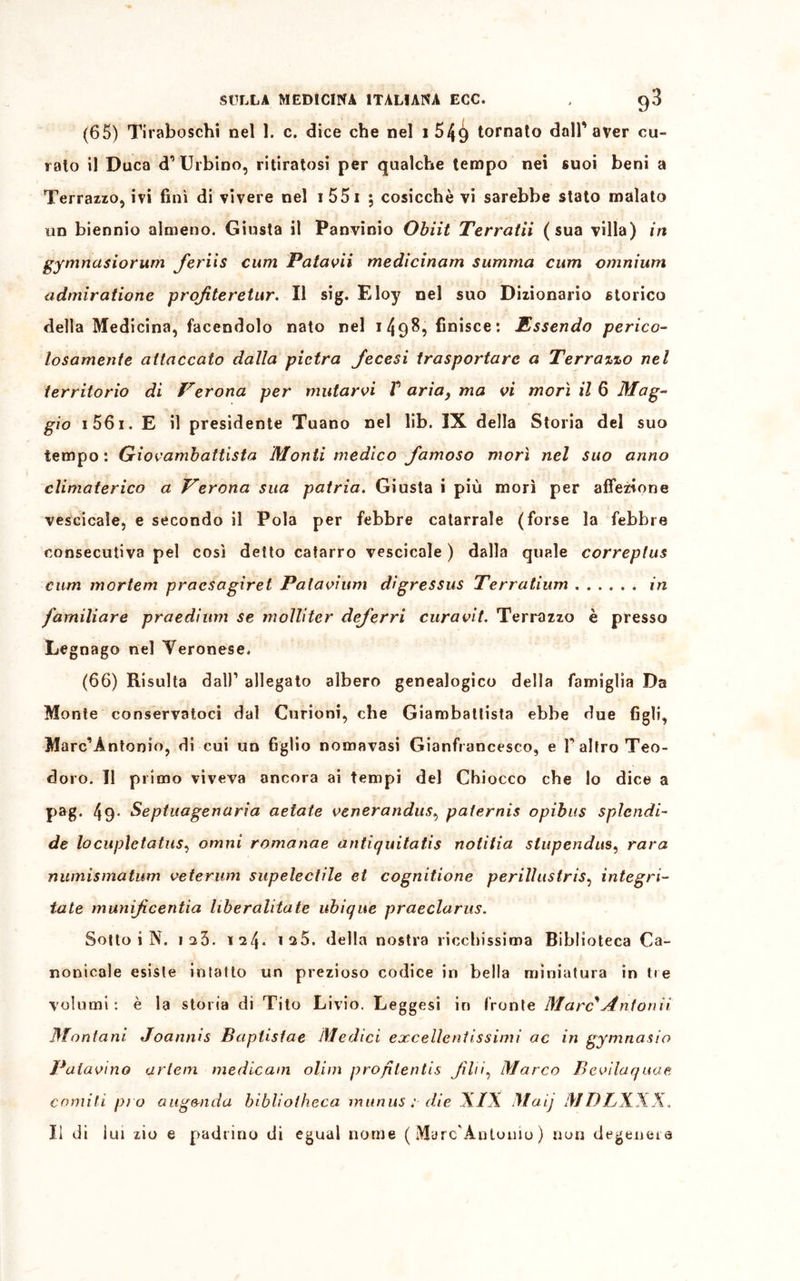 (65) Tiraboschi nel 1. c. dice che nel i 549 tornato dall’aver cu- rato il Duca d1 Urbino, ritiratosi per qualche tempo nei suoi beni a Terrazzo, ivi finì di vivere nel i 551 ; cosicché vi sarebbe stato malato un biennio almeno. Giusta il Panvinio Obiit Terratii (sua villa) in gymnasiorum feriis cum Patavii medicinam summa cum omnium admiratione profiteretur. Il sig. Eloy nel suo Dizionario storico della Medicina, facendolo nato nel i4p8, finisce: Essendo perico- losamente attaccato dalla pietra fecesi trasportare a Terrazzo nel territorio di Verona per mutarvi V aria, ma vi morì il 6 Mag- gio 156i. E il presidente Tuano nel lib. IX della Storia del suo tempo: Giovambattista Monti medico famoso morì nel suo anno climaterico a Verona sua patria. Giusta i più morì per affezione vescicale, e secondo il Pola per febbre catarrale (forse la febbre consecutiva pel così detto catarro vescicale ) dalla quale correplus cum mcrtem pracsagìret Palavium dìgressus Terratium in familiare praedium se molliter deferri cura vi t. Terrazzo è presso Legnago nel Veronese. (66) Risulta dall1 allegato albero genealogico della famiglia Da Monte conservatoci dal Curioni, che Giambattista ebbe due figli, Marcantonio, di cui un figlio nomavasi Gianfrancesco, e T altro Teo- doro. Il primo viveva ancora ai tempi del Chiocco che lo dice a pag. 49- Septuagenaria astate venerandus, paternis opibus splendi- de locupletatasi ornni romanae antiquitatis notifia stupendits, rara numismatum veterum supelectìle et cognitione perillustriSi integri- tate munifeentìa liberalitate ubique praeclarus. Sotto i N. 123. 124* i^5. della nostra ricchissima Biblioteca Ca- nonicale esiste intatto un prezioso codice iri bella miniatura in tre volumi : è la storia di Tito Livio. Leggesi in fronte Marc'Antonìi Montani Joannis Baptistae Medici eccellentissimi ac in gymnasio Patavino arlem medicam olim proflentis flii. Marco Bevilaqaae corniti pi o aug&nda bibliotheca munus ; die XIX Mai] MDLXXX. Il di lui zio e padrino di egual nome ( Marc'Antonio ) non degenera