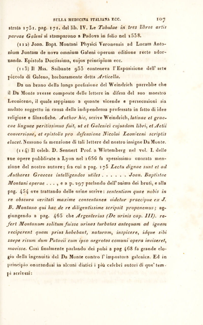 girala iy3i. pag. 171. del ìib. IV. Le Tabuìae in tres libros ariis parvae Gaìeni si stamparono a Padova in folio nei 1.5 SS. (112) Jean. Bapt. Montani Physici Veronensis ad Lucani Anto- ni um Juntam de nova omnium Gaieoi operum editiooe recte ador- nando. Epistola Doctissima, cujus principium ecc. (113) Il Mss. Saibante 955 conteneva r Esposizione dell’arte piccola di Galeno, barbaramente detta Ariicella. Da un brano della lunga prefazione del Welndrich parrebbe che il Da Monte avesse composte delle lettere in difesa del suo maestro Leoniceoo, il quale sappiamo a quante vicende e persecuzioni sia andato soggetto in causa della indipendenza professato io fatto di idee religiose e filosofiche. Author hic, scrive Weindricb, latinae et gras- cete linguae periiissimus /b/7, ut et Galenici cujus darri libri, et Adii conversione, et epistolis prò dej'ensione Nicolai Leonìceni scriptis eluceL Nessuno fa menzione di tali lettere del nostro insigne Da Monte. (1 8 4) Il celeb, D. Sennert Prof, a Wirtemberg nel voi» L delle ine opere pubblicate a Lyon nel 1 65G fa spessissimo onorata men- zione del nostro autore; fra cui a pag. lyB Lectu dìgnae sunt et ad Authores Graecos inteìlìgcndos utìles Joan. Baptìstae Montani cperae . . . , e a p. 297 parlando dell’anima dei bruti, e alia pag. 454 ove trattando delie orine scrive: senientiam qua e nobis in re obscura ventati maxime consentanea videtur praecipne ex J. B. Montano qui hac de re diligentissime scripsit proponemus ; ag- giungendo a pag. 465 che Argenterius (De urinis cap. III). re- ferì Montanum solitum fuisse urinas turbatas antequam ad ignem reciperent quam prius habebant} naturam, inspirerei idque sibi saepe risum dum Patavii cimi ipso aegrotos comuni opera invisere/, movisse. Così finalmente parlando dei polsi a pag 4^8 f° grande elo- gio della ingenuità del Da Monte contro f impostura galenica. Ed in principio onorandosi in alcuni distici i più celebri autori di que’tem« pi scrìvesi: