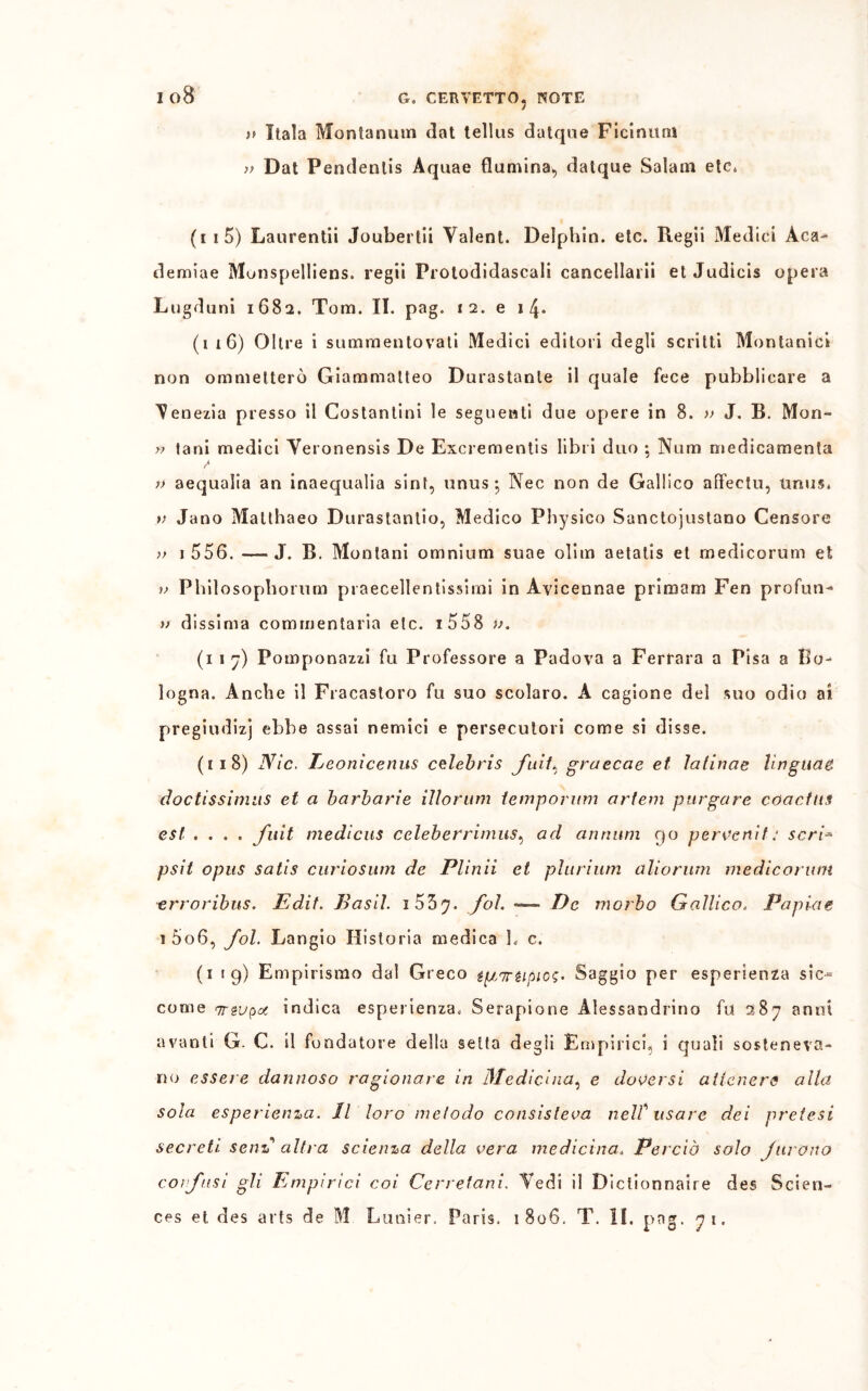 >> Itala Montanum dat tellus datque Ficinitrtt u Dat Pendenlis Aquae flumina, datque Salam etc. (i s 5) Laurentii Joubertli Yalent. Delphin. etc. Regii Medici Aca- demiae Munspelliens. regii Protodidascali cancellarli et Judicis opera Lugduni 1682. Tom. II. pag. 12. e 1 4* (116) Oltre i sammentovati Medici editori degli scritti Montanici non ommelterò Giammatteo Durastanle il quale fece pubblicare a 'Venezia presso il Costantini le seguenti due opere in 8. » J. B. Mon- r> tani medici Yeronensis De Excrementis libri duo ; Num medicamenla K )> aequalia an inaequalia sint, unus; Nec non de Gallico affectu, trnus. >; Jano Maltbaeo Durastanlio, Medico Physico Sanctojustano Censore >> 1 556. —J. B. Montani omnium suae olim aetatis et medicorum et W P Gii osopborum praecellentissimi in Avicennae primom Fen profun- v dissima commentaria etc. i558 v. (1 1 7) Pomponazzi fu Professore a Padova a Ferrara a Pisa a Bo- logna. Anche il Fracastoro fu suo scolaro. A cagione del suo odio ai pregiudizi ebbe assai nemici e persecutori come si disse. (11 8) Nic. Leonìcenus Celebris fuii* graecae et latinae Ungane doctissiinus et a barbarie illorum iemporum artem purgare coactus est .... fuit medìcus celeberrimiis^ ad annum 90 pervertif: seri’■» psit opus satis curiosimi de Plinii et plurium alio rum medicorum erroribus. Edit. Basii. 1 53 ^7. fol. *— De morbo Gallico. Papiae 1 5o6, fol. Langio Historia medica h c. (1 1 g) Empirismo dal Greco Saggio per esperienza sic-** come qrzvpot indica esperienza, Serapione Alessandrino fu 287 anni avanti G. C. il fondatore della setta degli Empirici, i quali sosteneva- no essere dannoso ragionare in Medicina, e doversi attenere alla sola esperienza. Il loro metodo consisteva nelf usare dei pretesi secreti sen* altra scienza della vera medicina. Perciò solo furono confusi gli Empirici coi Cerretani. Vedi il Diclionnaire des Scien- ces et des arts de M Lunier. Paris. 1806. T. II. Pn5-