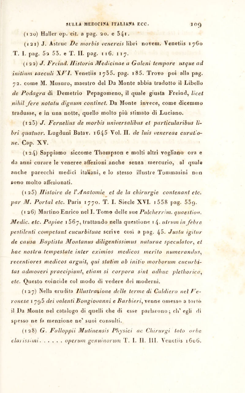 IO9 (120) Haller op. cil. a pag. 20. e 34ff- (121) J. Astine De morbis venereis libri novem. Venetiis 1760 T. I. pag, 5a 55. e T. II. pag. 116. 117. (a 22) J. Freind. Hisloria Medicinae a Galeni tempore usque ad initium saecidi XVI. Yenetiis 1755. pag. 1 85. Trovo poi alla pag. 72. come M. Musuro, maestro del Da Monte abbia tradotto il Libello de Podagra di Demetrio Pepagomeno, il quale giusta Freind, licei nihil Jere notala dignum continet. Da Monte invece, come dicemmo tradusse, e in una notte, quello molto più stimato di Luciano. (i25) J. Fernelius de morbis universalibus et particularibus li- bri quatuor. Lugduni Batav. 1645 Yol. II. de lais venereae curatio- ne. Gap. XY. (124) Sappiamo siccome Thompson e molti altri vogliano ora e da anni curare le veneree affezioni anche senza mercurio, al quale anche parecchi medici italiani, e lo stesso illustre Tommasini non sono molto affezionati. (125) Histoirc de VAnatomie et de la chirurgie contenant eie» par M. Portai eie. Paris 1770. T. I. Siede XYI. 1 558 pag, 53g. (i 26) Martino Enrico nel I. Tomo delle sue Pulcherrim. quaestion. Medie, eie. Papiae 1 567, trattando nella questione 1 4- utrum in febee pestilenti compefant cueurbìtuae scrive così a pag, 45. Jusla igitur de causa Baplista Montanus diligentissimus naturae speculatore et hac nostra tempestate inter eximios mcdicos merito numerandus, recentiores medicos arguii', qui statini ab inilio morborum cucurbi- ta s admovcri praecipiunt, etiam si corpora sint adhuc plethorica, etc. Questo coincide col modo di vedere dei moderni. (127) Nella erudita Illustrazione delle terme di Caldiero nel Ve- ronese 1 795 dei valenti Dongiovanni e Barbieri, venne omesso a torio il Da Monte nel catalogo di quelli che di esse parlarono; clT egli di spesso ne fa menzione ne1 suoi consulti. (128) G. Falloppii Mutinensis Physici ac Chirurgi tota orbe