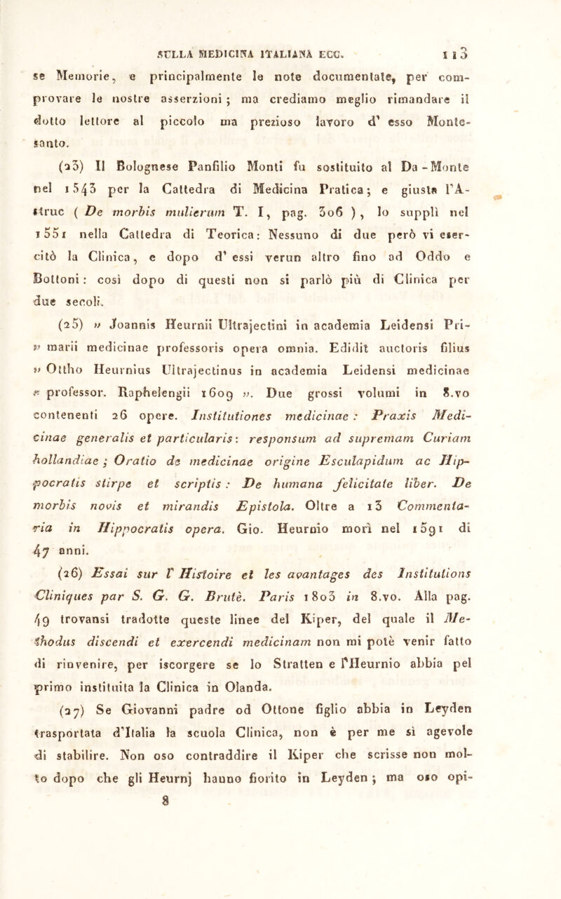 *> se Memorie, e principalmente le note documentate, per com- provare le nostre asserzioni ; ma crediamo meglio rimandare il dotto lettore al piccolo ma prezioso laroro cT esso Monte- santo. (o3) li Bolognese Panfìlio Monti fu sostituito al Da-Monte nel i543 per la Cattedra di Medicina Pratica; e giusta FA- Itruc ( De morbis muliermn T. I, pag. 3o6 ), lo supplì nel 1551 nella Cattedra di Teorica: Nessuno di due però vi eser- citò la Clinica, e dopo cT essi verun altro fino od Oddo e Bottoni : così dopo di questi non si parlò più di Clinica per due secoli. (a5) » Joannis Heurnii Ultra jec ti ni in academia Leidensi Pii- v mani medicinae professori opera omnia. Edidit auctoris filius *> Ottho Heurnius Uìtrajectinus in academia Leidensi medicinae y professor. Rapfielengii 1609 ». Due grossi volumi in S.vo contenenti 26 opere. Institutiones medicinae : Praxis Medi- cinae generalis et particularis : responsum ad supremam Curiarn hollandlae ; Oratio de medicinae origine Esculapidum ac Hip- pocratis stirpe et scrìptis : De humana felicitale liber. De morbis novis et mirandis Epistola. Oltre a i5 Commenta- rla in Hippocratis opera. Gio. Heurnio morì nel i5gi di 47 anni. (26) Essai sur V Ilistoìre et les aoantages des Institulions Cliniques par S. G. G. Brulé. Paris i8o3 in 8.vo. Alla pag. 4g trovansi tradotte queste linee del Kiper, del quale il Me- €hodus discendi et exercendi medicinam non mi potè venir fatto di rinvenire, per iscorgere se lo Stratte» e fHeurnio abbia pel primo instituita la Clinica in Olanda. (37) Se Giovanni padre od Ottone figlio abbia in Leyden trasportata dTtaìia la scuola Clinica, non è per me sì agevole di stabilire. Non oso contraddire il Kiper che scrisse non mol- lo dopo che gli Heurnj hanno fiorito in Leyden ; ma oso opi-