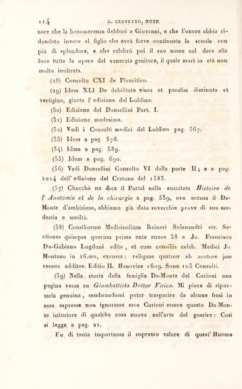 tiare che la benemerenza debbasi a Giovanni, e che l’onore abbia ri- dondato invece al Aglio che avrà forse continuata la scuola con più di splendore, e che celebrò poi il suo nome col dare alla luce tutte le opere del venerato genitore, il quale morì in età non molto inoltrata. (28) Consulto CXI de FI emàtico. (29) Idem XLI De debilitate visus et paralisi diminuta et Vertigine, giusta F edizione del Lublino. (30) Edizione del Donzellini Pari. I. (31) Edizione medesima. (3s) Tedi i Consulti medici del Lublino pag. 5Gy; (33) Idem a pag. 576. (34) Idem a pag. 689. (35) Idem a pag. 690. (36) Tedi Donzellini Consulto TI dalla parte II ; e 0 pag-, fcoi4 deir edizione del Crotone del 1 583. (37) Checché ne dica il Portai nella succitata Hisloire dt V Anatomie et de la chirurgie a pag. 559, ove accusa il Da- Monte d’ambizioso, abbiamo già dato soverchie prove di sua mo* destia e umiltà. (38) Consilio rum Medicinalium Reineri Solenandri etc. Se- ctiones quinque qùarum prima ante aUnos 38 a Jo. Francisco De-Gabiano Lugduni edita , et cum consiliis celeb. Medici Jo; Montano in t6.mo, excussa : reliquae quatuor ab auctore jam recens additae. Editio II. Hauoviae 1609. Sono io3 Consulti. (39) Nella storia della famiglia Da-Monte del Curioni una pagina versa su Giambattista Dottor Fisico. Mi piace di ripor- tarla genuina , sembrandomi poter trasparire da alcune frasi io essa espresse non ignorasse esso Curioni essere questo Da-Mon- te istitutore di qualche cosa nuova nelFarte del guarire : Così si legge a pag. ai. Fu di tanta importanza il supremo valore di quest’ Huome