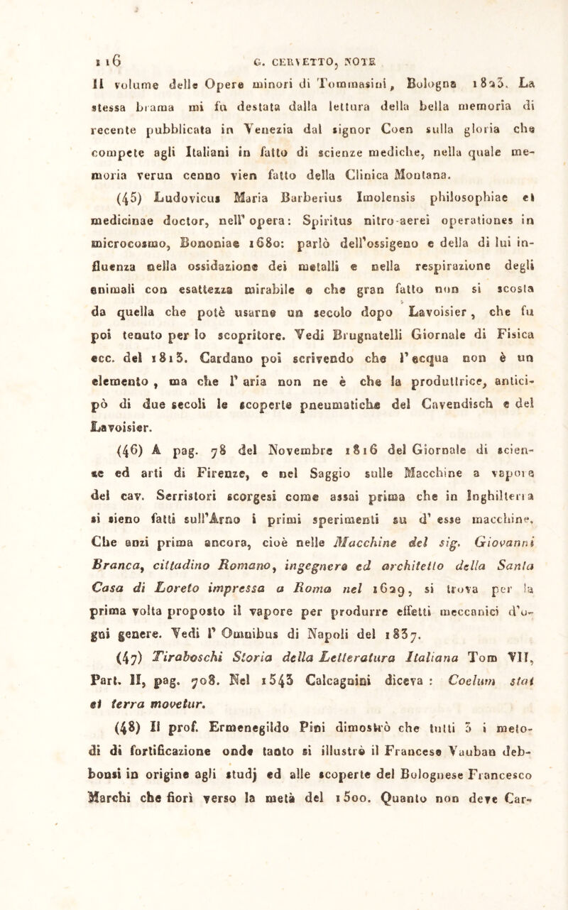 I iG G. CEIUETTO} KOTE II volume dello Opere minori di Tommasini, Bologna 1830. La stessa brama mi fu destata dalla lettura della bella memoria di recente pubblicata in Venezia dal signor Coen sulla gloria che compete agli Italiani in fatto di scienze mediche, nella quale me- moria verna cenno viem fatto della Clinica Montana. (45) Ludovicus Maria Barbesius Imolensis philosophiae et medicànae doctor, nell'opera: Spiritus nitro-aerei operationes in microcosmo, Bonomia© 1680: parlò dell'ossigeno e della di lui in- fluenza ©ella ossidazione dei metalli « nella respirazione degli animali con esattezza mirabile © eh© gran fatto non si scosta da quella che potè usarne un secolo dopo Lavoisier, che fu poi tenuto per io scopritore. Vedi Brugnatelli Giornale di Fisica ®cc. del 1815. Cardano poi scrivendo eh© F©equa non è un elemento , ma che f aria non ne è che Sa produttrice, antici- pò di due secoli le scoperte pneumatiche del Cavendisch e del Lavoisier. (46) A pag. 78 del Novembre 1816 del Giornale di scien- te ed arii di Firenze, e nel Saggio sulle Macchine a vapoie del eav. Serriston scorgesi coro© assai prima che in Inghiltena li sieno fatti sull'Arno i piimi sperimenti su cT esse macchine. Che anzi prima ancora, cioè nelle Macchine del sig. Giovanni Branca, cittadino Romano, ingegnerò ed architetto della Santa Casa di Ijoreto impressa a Roma nel 1629, si trova per la prima volta proposto il vapore per produrre effetti meccanici dro- gai genere. Vedi f Omnibus di Napoli del 2837. (47) Tirahoschi Storia della Letteratura Italiana Tom “VII, Fari. II, pag, 708. Nel 1543 Calcagnici diceva : Coelum stai ®1 terra monetar. (48) Il prof. Ermenegildo Pini dimostrò che tutti 3 i meto- di da fortificazione onde tasto si illustrò il Francese Vuubao deb- boosi in origine agli itudj ed alle «coperte del Bolognese Francesco Marchi che fiorì verso la metà del i5oo. Quanto non deve Car-