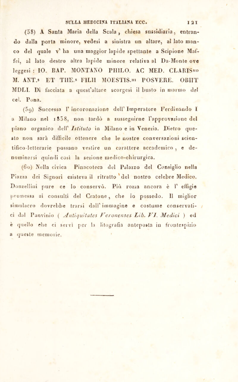 (58) A Santa Maria della Scala, chiesa sussidiarla, entran- do dalla porta minore, vedesi a sinistra un altare, al lato man- co del quale v’ ha una maggior lapide spettante a Scipione Maf- fei, al lato destro altra lapide minore relativa al Da-Monte ove leggesi : IO. BAP. MONTANO PHILO. AC MED. CLARIS^o M. ANT.s ET TIIE.s FIL11 MOESTIS.»» POSYEBE. OBìIT MOLI. Di facciata a quest’altare scorgesi il busto in marmo de! cei. Pena. (5q) Successa l’incoronazione dell'Imperatore Ferdinando I a Milano nel i S58, non tardò a susseguirne l’approvazione del piano organico dell’ Istituto in Milano e in Venezia. Dietro que- sto non sarà difficile ottenere che le nostre conversazioni scien- tifico-letterarie possano vestire un carattere accademico , e de- nominarsi quindi così la sezione medico-chirurgica. (6o) Nella civica Pinacoteca del Palazzo del Consiglio nella Piazza dei Signori esisteva il ritratto del nostro celebre Medico. Donzellila pure ce lo conservò. Più rozza ancora è 1’ effigie premessa ai consulti del Cralone , che io possedo. Il miglior simulacro dovrebbe trarsi dall’ immagine e costume conservati- ci dal Panvinio ( Aniiquitatcs Veronenses lib. T I. Medici ) ed è quello che ci servì per la litografia anteposta in frontespizio a queste memorie,