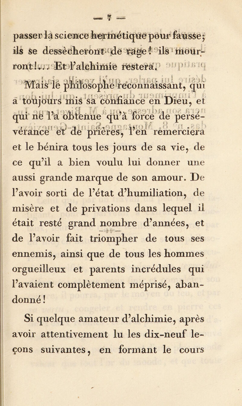 passer la science hermétique pour fausse ; ils se dessécheront^ de rage i ils mour- ront ! *.. Et l’alchimie restera. Mais lé T + S i •LüJ .J ï J» yu r/ Usliro **i9 ■ c. i : ! o i fc ^v,osophe reconnaissant, qui :.■■■ • C> - T\ * i > a toujours mis sa confiance en Dieu, et qui ne l’a obtënue qu’à force de persé- verance et de pneres, ren remerciera et le bénira tous les jours de sa vie, de ce qu’il a bien voulu lui donner une aussi grande marque de son amour. De l’avoir sorti de l’état d’humiliation, de misère et de privations dans lequel il était resté grand nombre d’années, et de l’avoir fait triompher de tous ses ennemis, ainsi que de tous les hommes orgueilleux et parents incrédules qui l’avaient complètement méprisé, aban- donné ! Si quelque amateur d’alchimie, après avoir attentivement lu les dix-neuf le- çons suivantes, en formant le cours