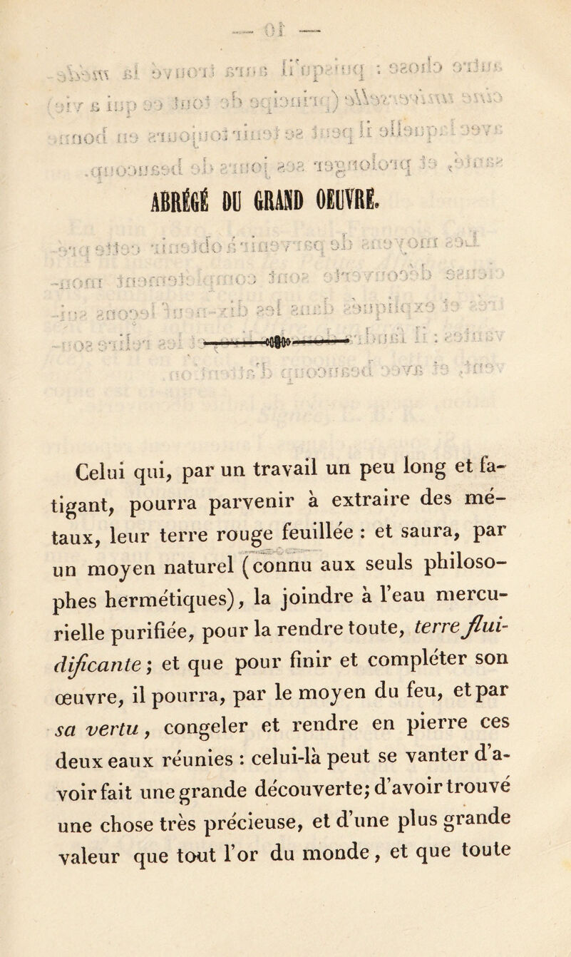 ABRÉGÉ 1)11 GRAND OEUVRE. ri U :fç ■oflfOo Celui qui, par un travail un peu long et fa- tigant, pourra parvenir à extraire des mé- taux, leur terre rouge feuillée : et saura, par un moyen naturel (connu aux seuls philoso- phes hermétiques), la joindre a 1 eau mercu- rielle purifiée, pour la rendre toute, terre fini- dificante ; et que pour finir et compléter son œuvre, il pourra, par le moyen du feu, et par sa vertu, congeler et rendre en pierre ces deux eaux réunies : celui-là peut se vanter d a- voir fait une grande découverte; d’avoir trouvé une chose très précieuse, et d’une plus grande valeur que tout l’or du monde, et que toute