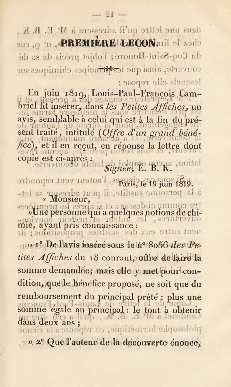 ■:>1> xis ob tbrria tojdo'i : ü,iOfioll~jjai*ifî-po3 ni gonpimirb «oqfoifrîtp^l oup ï8nir> .‘>h' /non • op.oqoa gloîqv.r»! Eq juin i8iq, r Louis-Paul-Erancois, Cam- . r îft. n - A 7 7) . 7 briel fit insérer, dans les Petites Affiches, un ■Di : : n 3 hm Lj = .. ;] euo yiJ f n | avis, semblable à celui qui est à la fin du pré- ■;m y b J qb -'n ■ 1 un gi go V sent traité, intitulé (Offre cVun grand béné~ HiGfféh ecn n mr'ôtt B - ■ ^ • //ce)/et il en reçut, en réponse la lettre dont , fl 3fllJDyB |J Si  ' - i ' - • copie est ci-après 4, . ‘ r . f r:sn9YBOO& . gÿÿg I-. B. K. «bnoqà-J wWl ' Paris, ie 19 juin ' V.! b* 'jLOi<'utc Joaq n *oùbm% 'nuio?/ioq si * « Monsieur, ^3*ïéim37q‘aol gé^qs u< fo ; ?jj8£31mo yntmoo Q'd » une personne qui a quelques notions de chi- • u i - >o in a ; s . ! n? 831 . : u te n nue, ayant pris connaissance ; ;dl ; f:.üo! iif'i ii\i> iq nyj ;• i \?AC\ ?3b / .3 ->’f ? i > in. > i° De lavis inséré sous le ri° 8o56 des'Pe- tites Affiches du 18 courant, offre de faire la somme demandée ; mais elle y met pour con- dition, que le bénéfice proposé, ne soit que du remboursement du principal prêté : plus une '1 * • T l \ 1 somme égalé au principal ; le tout a obtenir HJ - !, JJTJ B II 3 H B dans deux ans ; •juirjig «u a oaooqo'j ivj qnnqn ru*! oïlqCHodîiq n 2.° Que l’auteur de la découverte énonce.