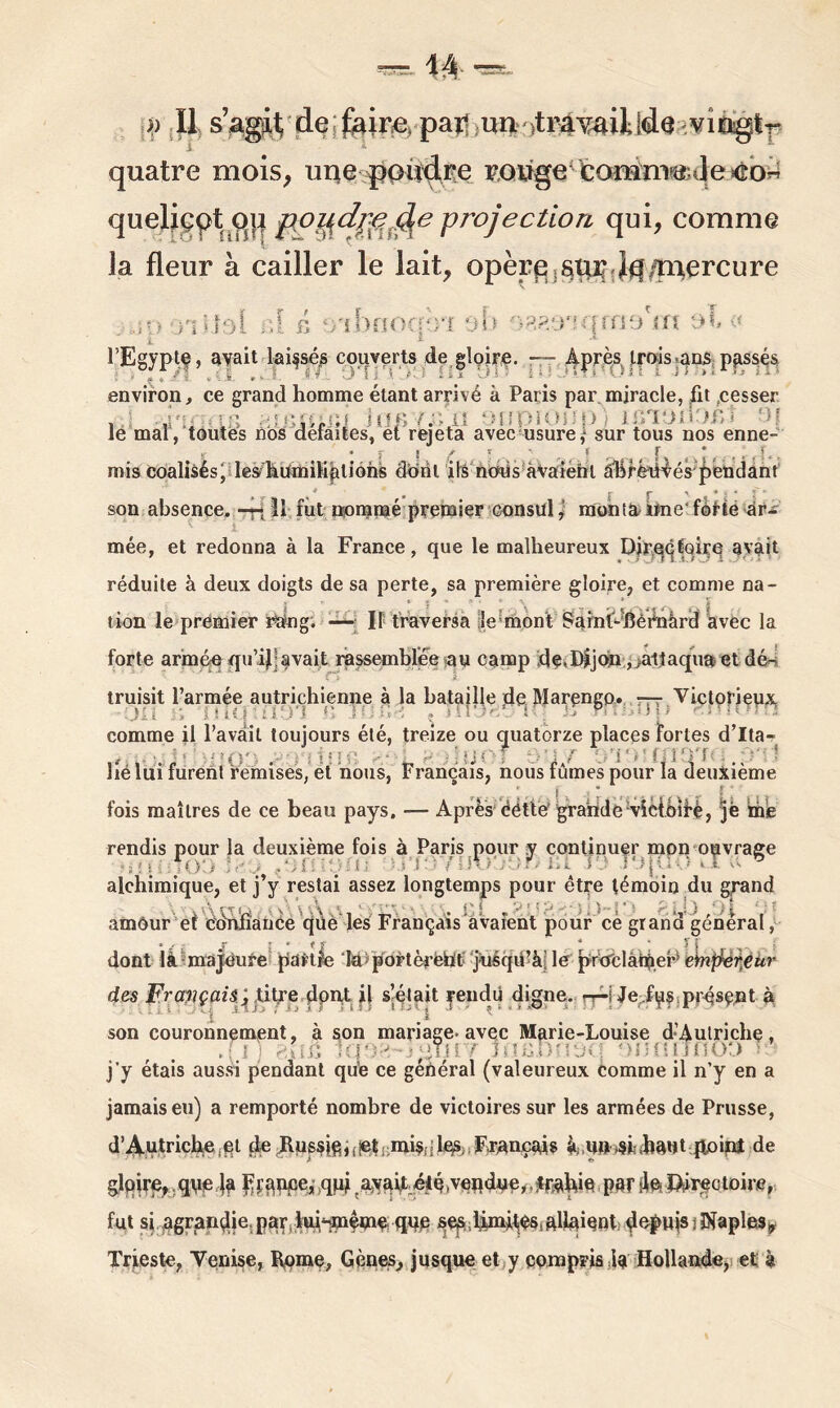 quatre mois, une poudre KQûge'fcomi'nmJe >eb« ou po^dpejhe projection qui, comme la fleur à cailler le lait, opère iSqr Jqgerçure •jueliept i i » J JL i * t f>'I!>nOC;‘-’l QU ''}?,?.‘¥W\fîiO îfl Qb « i * l’Egyptf, avait laissés couverts de gloire. Après trois.ans passés environ, ce grand homme étant arrivé à Paris par.miracle, fit cesser , | , . gififild îflBYÜjtl onpiOiJpj IBlOXIOBt le mal, toutes nos detaites, et rejeta avec usure,1 sur tous nos enne- • f ? / i * r mis coalisés fleÿhümiHâliohs dont ils ncnis avaient a'bféüvés pendant # 0 r r V • * ï ■* X ‘ son absence, -fiII. fut nommé premier consul, monta kfne forte ar- mée, et redonna à la France, que le malheureux DirQCÉQire avait réduite à deux doigts de sa perte, sa première gloire, et comme na- tion le premier ràng. — Il traversa le mont Sainl-dèénàrd avec la forte armée qu’ijjavait rassemblée au camp de.Dijon ,>attaqua etdé- truisit l’armée autrichienne à la bataille deMarçngp. — Victorieux comme il l’avait toujours été, treize ou quatorze places fortes d’Ita- , : ■ . : : îtj Oi 91jy i î . , . , p*t J lié lui furent remises, et nous, Français, nous fûmes pour la deuxième fois maîtres de ce beau pays, — Après éétté grande vicibiH, 5® me rendis pour la deuxième fois à Paris pour y continuer mon ouvrage H ■ 1 . : p ; : HQYUOOQF) bT j9 . • . T * alchimique, et j’y restai assez longtemps pour être témoin du grand , tÂ , T, L. Bi . ) 10 , v . amôur et confiance que les Français avaient pour ce grana general, * 4 . J * J “ * 5 | .. dont là majeure partie lapoFtèrèht jusqu’à le pra'clam.eé eïnfréreur des Français ; titre dont il s’était rendu digne, rp-j Je fus présent à son couronnement, à son mariage* avec Marie-Louise d’Autriche, .fl iqt /■; j roBi QonrjflO'j » j'y étais aussi pendant que ce général (valeureux comme il n’y en a jamais eu) a remporté nombre de victoires sur les armées de Prusse, d’Autriche,pi de Bussj(g,(!ef mis;ilqs; Français àunsi Mut point de gloire, que ja Fiance, qpj ayyait été.vendne, traWé par sle Qireotoire, fut si agrandie, par, iid^même que ses,limMès, allaient depuis s Naples* Trieste, Venise, Rome, Gènes, jusque et y compris ia Hollande, et à