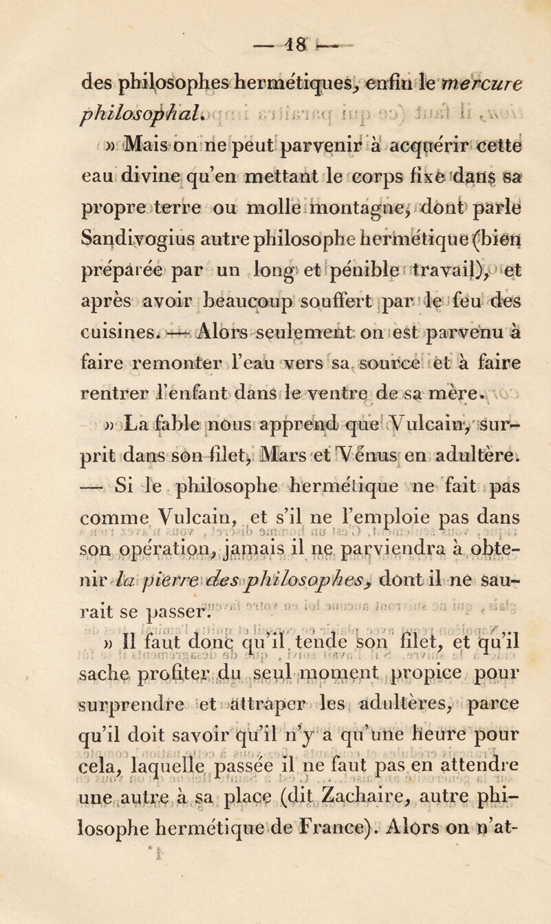 — 48 ~ des philosophes hermétiques, enfin le mercure philosophal. : ^ I » Mais on ne peut parvenir à acquérir eette eau divine qu’en mettant le corps fixe dans sa propre terre ou molle montagne, dont parle Sandivogius autre philosophe hermétique (bien préparée par un long et pénible travail), et après avoir beaucoup souffert par le feu des cuisines.—- Alors seulement on est parvenu à faire remonter l’eau vers sa source et à faire rentrer l’enfant dans le ventre de sa mère. \ , - » » \ » La fable nous apprend que \ ulcain, sur- prit dans son filet, Mars et Vénus en adultère. — Si le philosophe hermétique ne fait pas comme Vulcain, et s’il ne l’emploie pas dans son opération, jamais il ne parviendra à obte- nir la pierre des philosophesy dont il ne sau- rait se passer. » Il faut donc qu’il, tende son filet, et qu’il sache profiter du seul moment propice pour surprendre et attraper les adultères, parce qu’il doit savoir qu’il n’y a qu’une heure pour cela, laquelle passée il ne faut pas en attendre une autre à sa place (dit Zaehaire, autre phi- losophe hermétique de France). Alors on n’at-