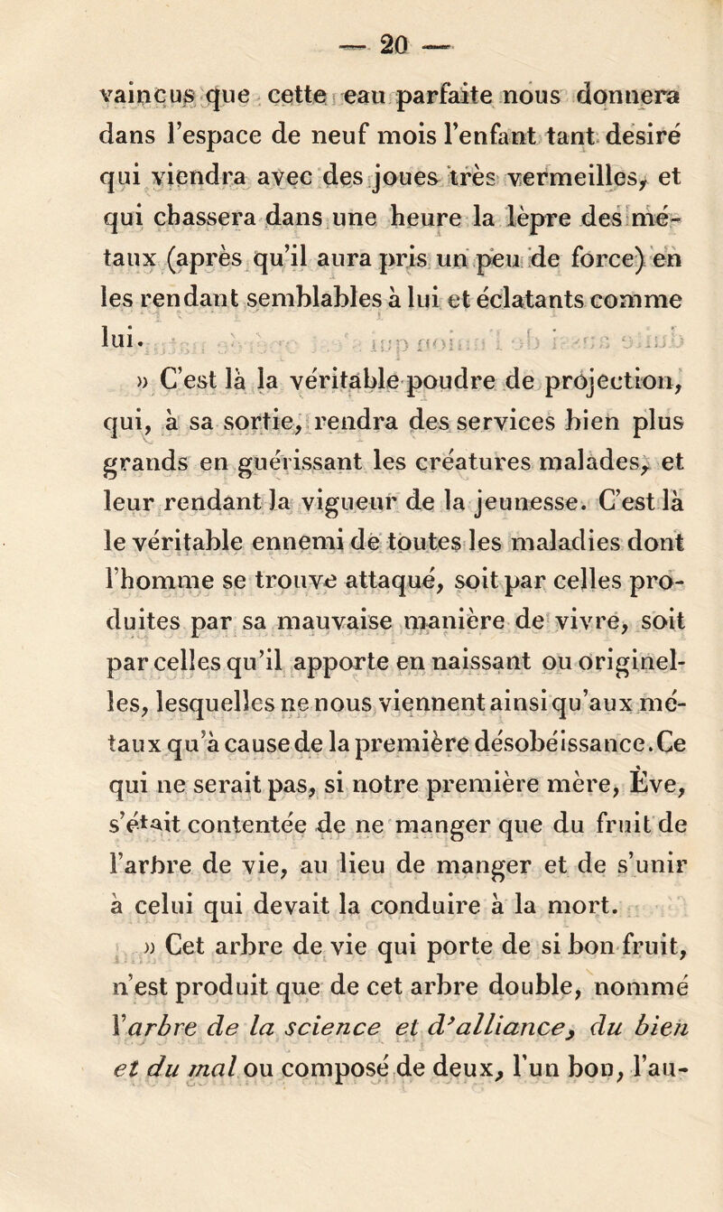 vaincus que cette eau parfaite nous donnera dans l’espace de neuf mois l’enfant tant désiré qui viendra avec des joues très vermeilles, et qui chassera dans une heure la lèpre des mé- taux (après qu’il aura pris un peu de force) en les rendant semblables a lui et éclatants comme lui. » C’est là la véritable poudre de projection, qui, à sa sortie, rendra des services bien plus grands en guérissant les créatures malades, et leur rendant la vigueur de la jeunesse. C’est là le véritable ennemi de toutes les maladies dont I homme se trouve attaqué, soit par celles pro- duites par sa mauvaise manière de vivre, soit parcelles qu’il apporte en naissant ou originel- les, lesquelles ne nous viennent ainsi qu’aux mé- taux qu’à cause de la première désobéissance. Ce qui ne serait pas, si notre première mère, Ève, s’était contentée de ne manger que du fruit de l’arbre de vie, au lieu de manger et de s’unir à celui qui devait la conduire à la mort. » Cet arbre de vie qui porte de si bon fruit, n’est produit que de cet arbre double, nommé Xarbre de la science et d’alliance, du bien et du mal ou composé de deux, l’un bon, l’an-