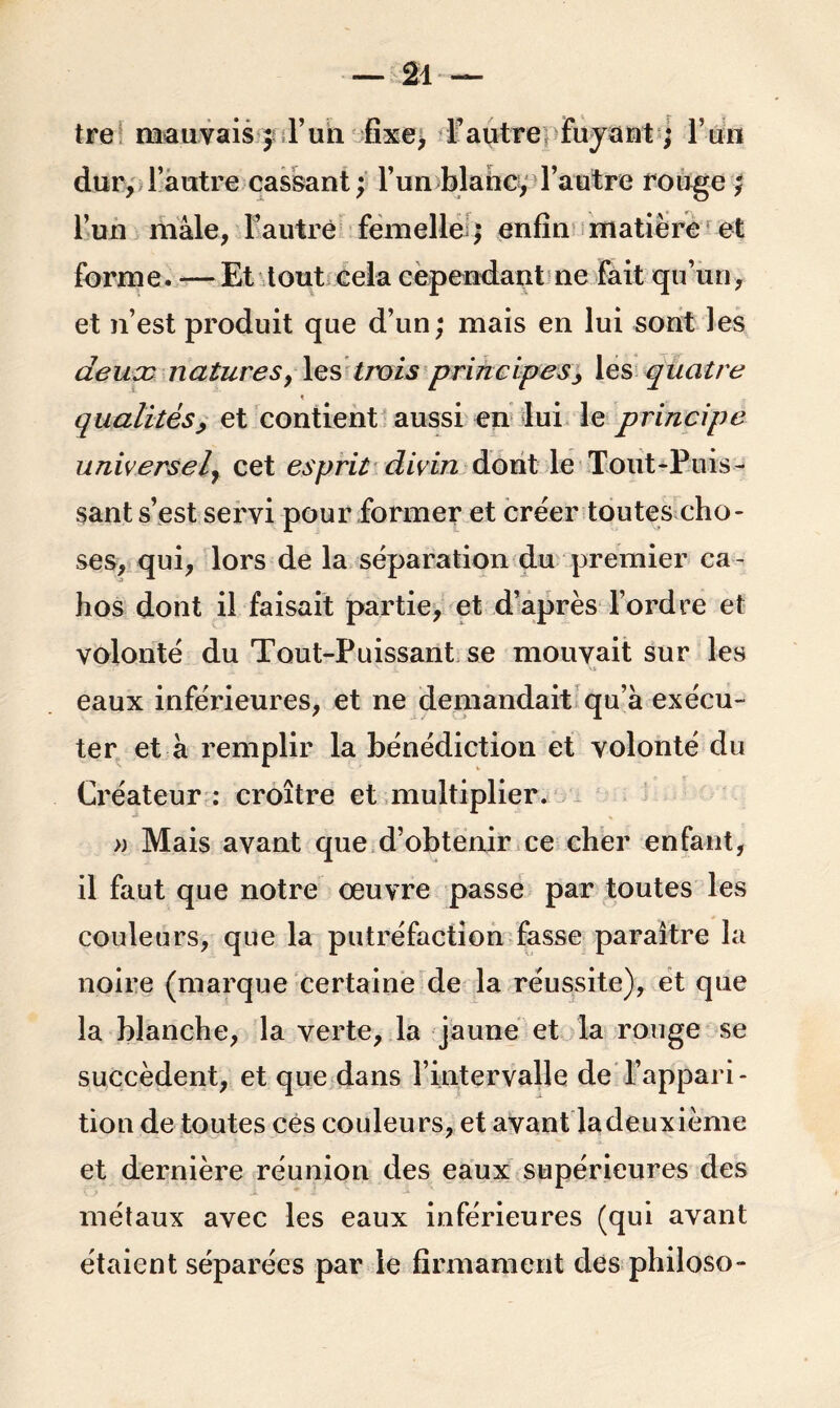 tre mauvais ; l’un fixe, l’autre fuyant ; F un dur, l’autre cassant; l’un blanc, l’autre rouge ; l’un mâle, l’autre femelle ; enfin matière et forme. — Et tout cela cependant ne fait qu’un, et n’est produit que d’un; mais en lui sont les deux naturesy les trois principes, les quatre t qualitésy et contient aussi en lui le principe universel, cet esprit divin dont le Tout-Puis- sant s’est servi pour former et créer toutes cho- ses, qui, lors de la séparation du premier ca - hos dont il faisait partie, et d’après l’ordre et volonté du Tout-Puissant se mouvait sur les eaux inférieures, et ne demandait qu’à exécu- ter et à remplir la bénédiction et volonté du Créateur: croître et multiplier. » Mais avant que d’obtenir ce cher enfant, il faut que notre œuvre passe par toutes les couleurs, que la putréfaction fasse paraître la noire (marque certaine de la réussite), et que la blanche, la verte, la jaune et la rouge se succèdent, et que dans l’intervalle de l’appari- tion de toutes ces couleurs, et avant la deuxième et dernière réunion des eaux supérieures des métaux avec les eaux inférieures (qui avant étaient séparées par le firmament des philoso-