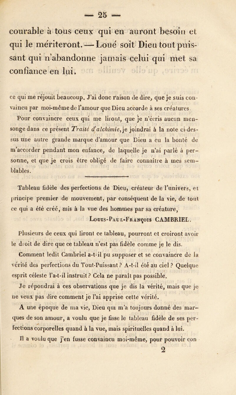 courable à tous ceux qui en auront besoin et qui le mériteront. — Loué soit Dieu tout puis- sant qui n’abandonne jamais celui qui met sa confiance en lui. ce qui me réjouit beaucoup. J’ai donc raison de dire, que je suis con- vaincu par moi-même de l’amour que Dieu accorde à ses créatures. • t Pour convaincre ceux qui me liront, que je n’écris aucun men- songe dans ce présent Traité (î alchimie, je joindrai à la note ci-des- sus une autre grande marque d’amour que Dieu a eu la bonté de m’accorder pendant mon enfance, de laquelle je n’ai parlé à per- sonne, et que je crois être obligé de faire connaître à mes sem- blables. Tableau fidèle des perfections de Dieu, créateur de l’univers, et principe premier de mouvement, par conséquent de la vie, de tout ce qui a été créé, mis à la vue des hommes par sa créature, Louis-Pau l-François CAMBRIEL. Plusieurs de ceux qui liront ce tableau, pourront et croiront avoir le droit de dire que ce tableau n’est pas fidèle comme je le dis. Comment ledit Cambriel a-t-il pu supposer et se convaincre de la vérité des perfections du Tout-Puissant? A-t-il été au ciel? Quelque esprit céleste l’a-t-il instruit? Cela ne parait pas possible. Je répondrai à ces observations que je dis la vérité, mais que je ne veux pas dire comment je l’ai apprise cette vérité. A une époque de ma vie, Dieu qui m’a toujours donné des mar- ques de son amour, a voulu que je fisse le tableau fidèle de ses per- fections corporelles quand à la vue, mais spirituelles quand à lui. Il a voulu que j’en fusse convaincu moi-même, pour pouvoir con 2