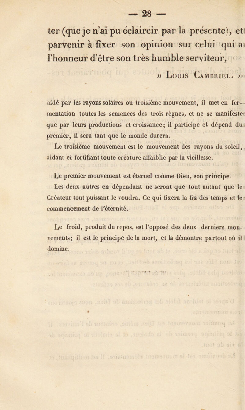 ter (que je n’ai pu éclaircir par la présente), et parvenir à fixer son opinion sur celui qui a Fhonneur d’être son très humble serviteur, » Louis Cambriel. « aidé par les rayons solaires ou troisième mouvement, il met en fer- mentation toutes les semences des trois règnes, et ne se manifeste que par leurs productions et croissance; il participe et dépend du premier, il sera tant que le monde durera. Le troisième mouvement est le mouvement des rayons du soleil, aidant et fortifiant toute créature affaiblie par la vieillesse. Le premier mouvement est éternel comme Dieu, son principe. Les deux autres en dépendant ne seront que tout autant que le Créateur tout puissant le voudra. Ce qui fixera la fin des temps et le commencement de Féternité. Le froid, produit du repos, est l’opposé des deux derniers mou- vements; il est le principe delà mort, et la démontre partout où il domine.