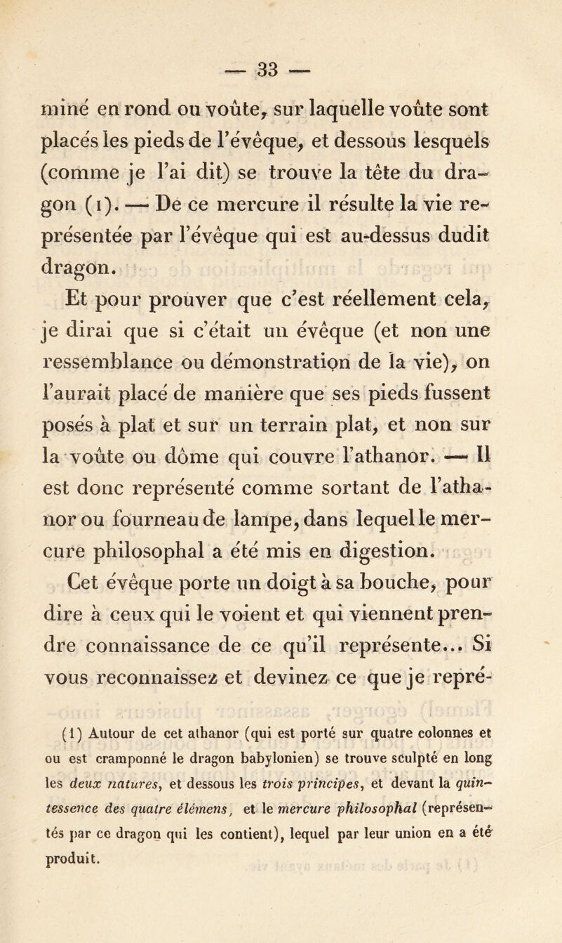 miné en rond ou voûte, sur laquelle voûte sont placés les pieds de l’évêque, et dessous lesquels (comme je l’ai dit) se trouve la tête du dra- gon (i). — De ce mercure il résulte la vie re- présentée par l’évêque qui est au-dessus dudit dragon. Et pour prouver que c’est réellement cela, je dirai que si c’était un évêque (et non une ressemblance ou démonstration de la vie), on l’aurait placé de manière que ses pieds fussent posés a plat et sur un terrain plat, et non sur la voûte ou dôme qui couvre l’athanor. — Il est donc représenté comme sortant de l’atha- norou fourneau de lampe, dans lequel le mer- cure philosophal a été mis en digestion. Cet évêque porte un doigt à sa bouche, pour dire à ceux qui le voient et qui viennent pren- dre connaissance de ce qu’il représente... Si vous reconnaissez et devinez ce que je repré- (1) Autour de cet aihanor (qui est porté sur quatre colonnes et ou est cramponné le dragon babylonien) se trouve sculpté en long les deux natures, et dessous les trois principes, et devant la quin- tessence des quatre élémens, et le mercure philosophal (représen- tés par ce dragon qui les contient), lequel par leur union en a été produit.