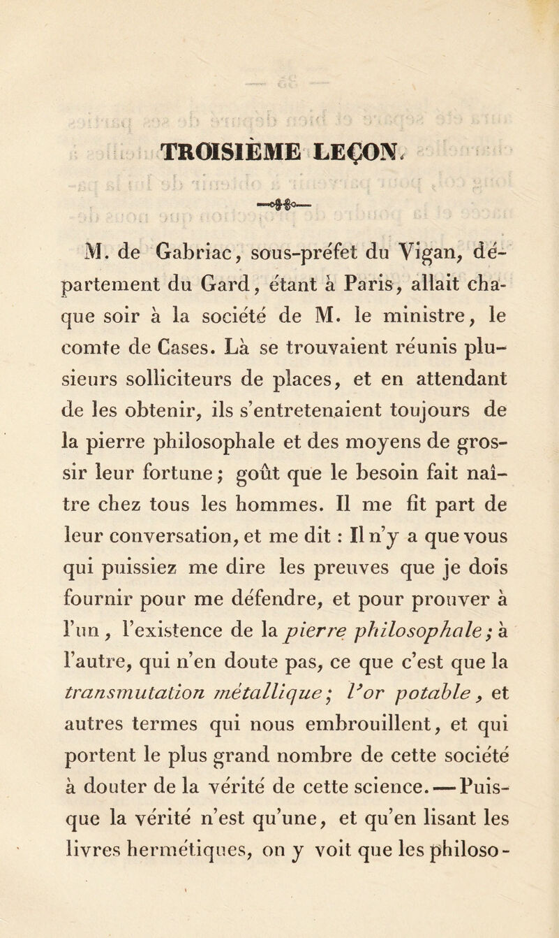 TROISIÈME LEÇON. —^§0—■- M. de Gabriac, sous-préfet du Vigan, dé- partement du Gard, étant à Paris, allait cha- que soir à la société de M. le ministre, le comte de Cases. Là se trouvaient réunis plu- sieurs solliciteurs de places, et en attendant de les obtenir, ils s’entretenaient toujours de la pierre philosophale et des moyens de gros- sir leur fortune ; goût que le besoin fait naî- tre chez tous les hommes. Il me fît part de leur conversation, et me dit : Il n’y a que vous qui puissiez me dire les preuves que je dois fournir pour me défendre, et pour prouver à l’un, l’existence de la pierre philosophale ; à l’autre, qui n’en doute pas, ce que c’est que la transmutation métallique,* l’or potable , et autres termes qui nous embrouillent, et qui portent le plus grand nombre de cette société à douter de la vérité de cette science. — Puis- que la vérité n’est qu’une, et qu’en lisant les livres hermétiques, on y voit que lesphiloso-