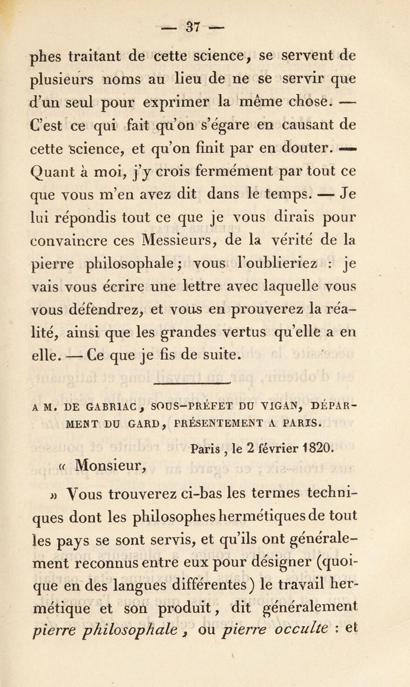 phes traitant de cette science, se servent de plusieurs noms au lieu de ne se servir que d’un seul pour exprimer la même chose. — C’est ce qui fait qu’on s’égare en causant de cette science, et qu’on finit par en douter. -~~ Quant à moi, j’y crois fermement par tout ce que vous m’en avez dit dans le temps. — Je lui répondis tout ce que je vous dirais pour convaincre ces Messieurs, de la vérité de la pierre philosophale ; vous l’oublieriez ; je vais vous écrire une lettre avec laquelle vous vous défendrez, et vous en prouverez la réa- lité, ainsi que les grandes vertus qu’elle a en elle. — Ce que je fis de suite. A M. DE GABR1AC, SOUS-PRÉFET DU VIGAN, DÉPAR- MENT DU GARD, PRÉSENTEMENT A PARIS. Paris , le 2 février 1820. « Monsieur, » Vous trouverez ci-bas les termes techni- ques dont les philosophes hermétiques de tout les pays se sont servis, et qu’ils ont générale- ment reconnus entre eux pour désigner (quoi- que en des langues différentes) le travail her- métique et son produit, dit généralement pierre philosophale , ou pierre occulte : et