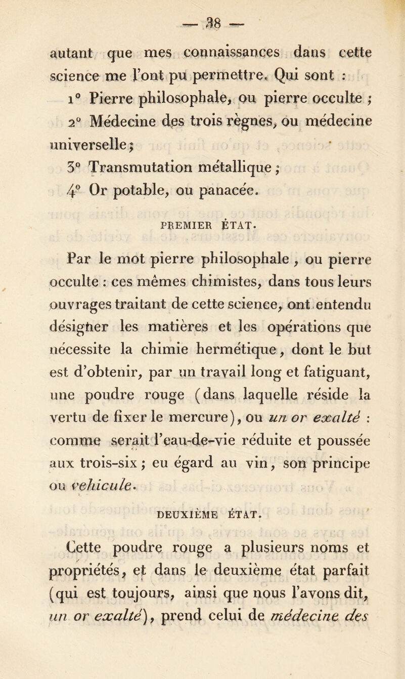 autant que mes connaissances dans cette science me l’ont pu permettre. Qui sont : i° Pierre philosophale, ou pierre occulte ; 20 Médecine des trois règnes, ou médecine universelle ; 3° Transmutation métallique ; 4° Or potable, ou panacée. PREMIER ÉTAT. Par le mot pierre philosophale , ou pierre occulte : ces mêmes chimistes, dans tous leurs ouvrages traitant de cette science, ont entendu désigher les matières et les opérations que nécessite la chimie hermétique, dont le but est d’obtenir, par un travail long et fatiguant, une poudre rouge (dans laquelle réside la vertu de fixer le mercure), ou im or exalté : comme serait l’eau-de-vie réduite et poussée aux trois-six ; eu égard au vin, son principe ou véhiculé. DEUXIÈME ÉTAT. Cette poudre rouge a plusieurs noms et propriétés, et dans le deuxième état parfait (qui est toujours, ainsi que nous l’avons dit, un or exalté), prend celui de médecine des