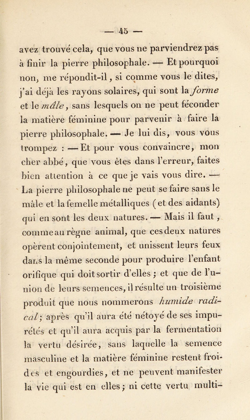 avez trouvé cela, que vous ne parviendrez pas à finir la pierre philosophale. — Et pourquoi non, me répondit-il, si comme vous le dites, j’ai déjà les rayons solaires, qui sont la forme et le mâle, sans lesquels on ne peut féconder la matière féminine pour parvenir à faire la pierre philosophale. — Je lui dis, vous vous trompez : — Et pour vous convaincre, mon cher abbé, que vous êtes dans l’erreur, faites bien attention à ce que je vais vous dire. — La pierre philosophale ne peut se faire sans le mâle et la femelle métalliques ( et des aidants) qui en sont les deux natures. — Mais il faut, comme au règne animal, que ces deux natures opèrent conjointement, et unissent leurs feux dans la même seconde pour produire 1 enfant orifîque qui doit sortir d’elles ; et que de l’u- nion de leurs semences, il résulte un troisième produit que nous nommerons humide radi- cal; après qu’il aura été nétoyé de ses impu- rétés et qu’il aura acquis par la fermentation la vertu désirée, sans laquelle la semence masculine et la matière féminine restent froi- des et engourdies, et ne peuvent manifester la vie qui est en elles ; ni cette vertu multi-