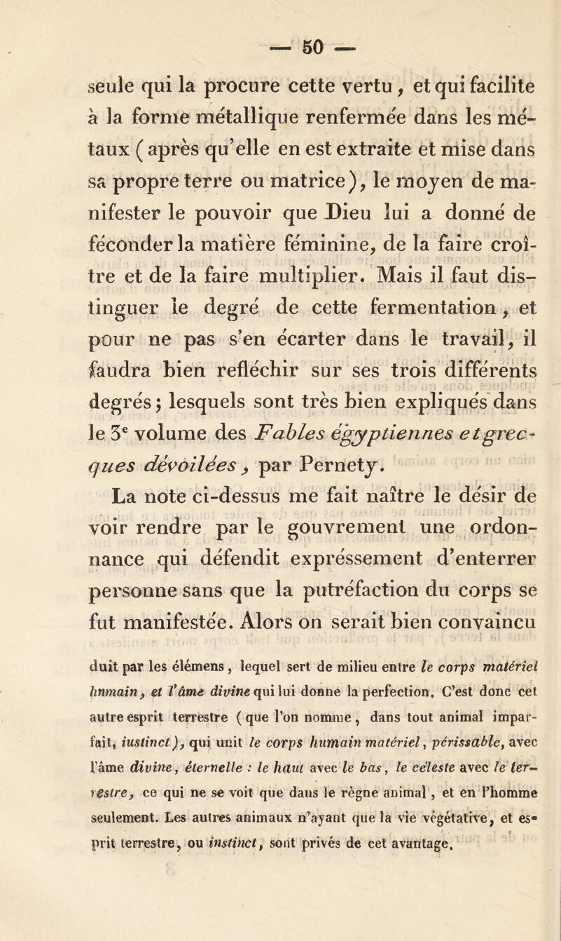 seule qui la procure cette vertu , et qui facilite à la forme métallique renfermée dans les mé- taux ( après qu’elle en est extraite et mise dans sa propre terre ou matrice), le moyen de ma- nifester le pouvoir que Dieu lui a donné de féconder la matière féminine, de la faire croî- tre et de la faire multiplier. Mais il faut dis- tinguer le degré de cette fermentation, et pour ne pas s’en écarter dans le travail, il faudra bien réfléchir sur ses trois différents degrés $ lesquels sont très bien expliqués dans le 5e volume des Fables égyptiennes et grec- ques dévoilées , par Pernety. La note ci-dessus me fait naître le désir de voir rendre par le gouvrement une ordon- nance qui défendit expressément d’enterrer personne sans que la putréfaction du corps se fut manifestée. Alors on serait bien convaincu duit par les élémens , lequel sert de milieu enlre le corps matériel humain , et Vâme divine qui lui donne la perfection. C’est donc cet autre esprit terrestre ( que l’on nomme , dans tout animal impar- fait, iuslinct), qui unit le corps humain matériel, périssable, avec fâme divine, éternelle : le haut avec le bas, le céleste avec le ter- restre, ce qui ne se voit que dans le règne animal, et en l’homme seulement. Les autres animaux n’ayant que la vie végétative, et es- prit terrestre, ou instinct, sont privés de cet avantage.