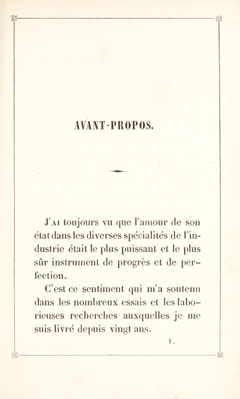 AVANT PROPOS. J’ai toujours vu que l’amour de son état dans les diverses spécialités de l’in- dustrie était le plus puissant et le plus sûr instrument de progrès et de per- fection. C’est ce sentiment qui m’a soutenu dans les nombreux essais et les labo- rieuses recherches auxquelles je me suis livré depuis vingt ans. J.