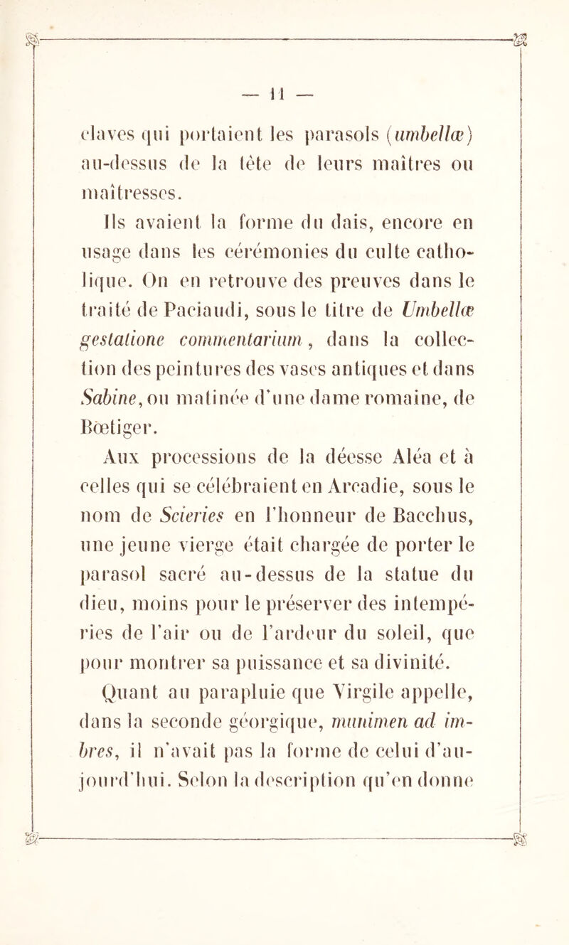 elaves qui portaient les parasols (umbellœ) au-dessus de la tète de leurs maîtres ou maîtresses. Ils avaient la forme du dais, encore en usage dans les cérémonies du culte catho- lique. On en retrouve des preuves dans le traité dePaciaudi, sous le titre de Umbellœ gestalione commentarium, dans la collec- tion des peintures des vases antiques et dans Sabine, ou matinée d’une dame romaine, de Bôetiger. Aux processions de la déesse Aléa et à celles qui se célébraient en Arcadie, sous le nom de Scieries en l’honneur de Bacchus, une jeune vierge était chargée de porter le parasol sacré au-dessus de la statue du dieu, moins pour le préserver des intempé- ries de l’air ou de l’ardeur du soleil, que pour montrer sa puissance et sa divinité. Quant au parapluie que Virgile appelle, dans la seconde géorgique, mnnimen ad im- bres, il n'avait pas la forme de celui d’au- jourd’hui. Selon la description qu’en donne