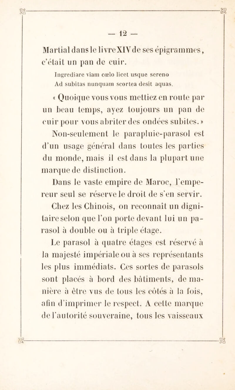 Martial dans le livreXIYde scs épigrammes, c’était un pan de cuir. Ingrediare viam cœlo licet usque sereno Ad subitas nunquain scortea desit aquas. « Quoique vous vous mettiez en route par un beau temps, ayez toujours un pan de cuir pour vous abriter des ondées subites. » Non-seulement le para pluie-parasol est d’un usage général dans toutes les parties du monde, mais il est dans la plupart une marque de distinction. Dans le vaste empire de Maroc, T empe- reur seul se réserve le droit de s’en servir. Chez les Chinois, on reconnaît un digni- taire selon que l’on porte devant lui un pa- rasol à double ou à triple étage. Le parasol à quatre étages est réservé à la majesté impériale ou à ses représentants les plus immédiats. Ces sortes de parasols sont placés à bord des bâtiments, de ma- nière à être vus de tous les côtés à la fois, afin d’imprimer le respect. A cette marque de l’autorité souveraine, tous les vaisseaux