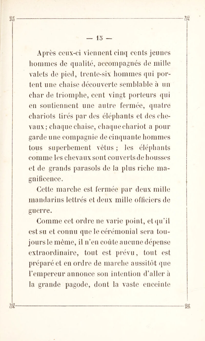 — 13 — Après ceux-ci viennent cinq cents jeunes hommes de qualité, accompagnés de mille valets de pied, trente-six hommes qui por- tent une chaise découverte semblable à un char de triomphe, cent vingt porteurs qui en soutiennent une autre fermée, quatre chariots tirés par des éléphants et des che- vaux; chaque chaise, chaque chariot a pour garde une compagnie de cinquante hommes tous superbement vêtus ; les éléphants comme les chevaux sont couverts de housses et de grands parasols de la plus riche ma- gnificence. Cette marche est fermée par deux mille mandarins lettrés et deux mille officiers de guerre. Comme cet ordre ne varie point, et qu’il est su et connu que le cérémonial sera tou- jours le même, il n’en coûte aucune dépense extraordinaire, tout est prévu, tout est préparé et en ordre de marche aussitôt que l’empereur annonce son intention d’aller à la grande pagode, dont la vaste enceinte m ^