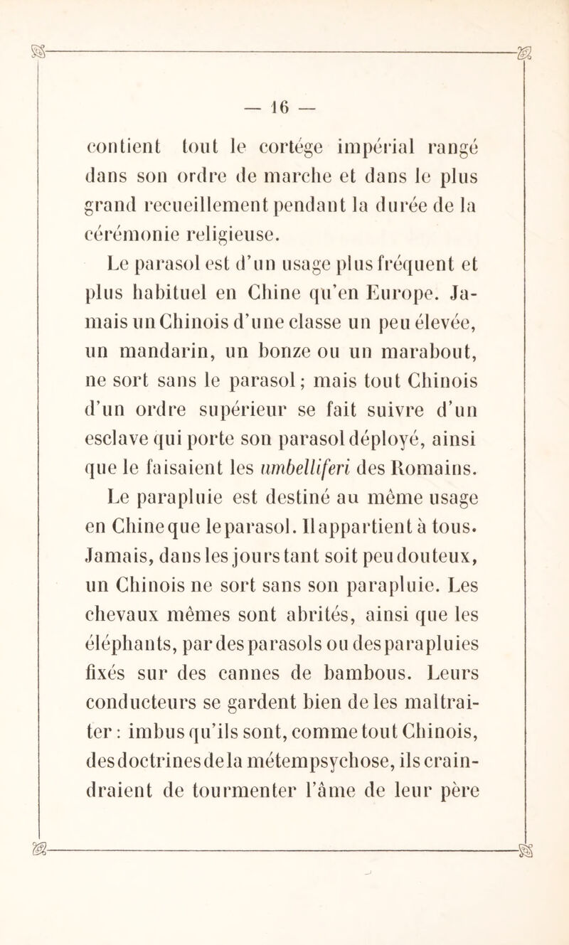 16 contient tout le cortège impérial rangé dans son ordre de marche et dans le plus grand recueillement pendant la durée de la cérémonie religieuse. Le parasol est d’un usage plus fréquent et plus habituel en Chine qu’en Europe. Ja- mais un Chinois d’une classe un peu élevée, un mandarin, un bonze ou un marabout, ne sort sans le parasol; mais tout Chinois d’un ordre supérieur se fait suivre d’un esclave qui porte son parasol déployé, ainsi que le faisaient les nmbelliferi des Romains. Le parapluie est destiné au même usage en Chineque le parasol. Ilappartient à tous. Jamais, dans les jours tant soit peu douteux, un Chinois ne sort sans son parapluie. Les chevaux mêmes sont abrités, ainsi que les éléphants, par des parasols ou des para pluies fixés sur des cannes de bambous. Leurs conducteurs se gardent bien de les maltrai- ter : imbus qu’ils sont, comme tout Chinois, desdoctrinesdela métempsychose, ils crain- draient de tourmenter Lame de leur père