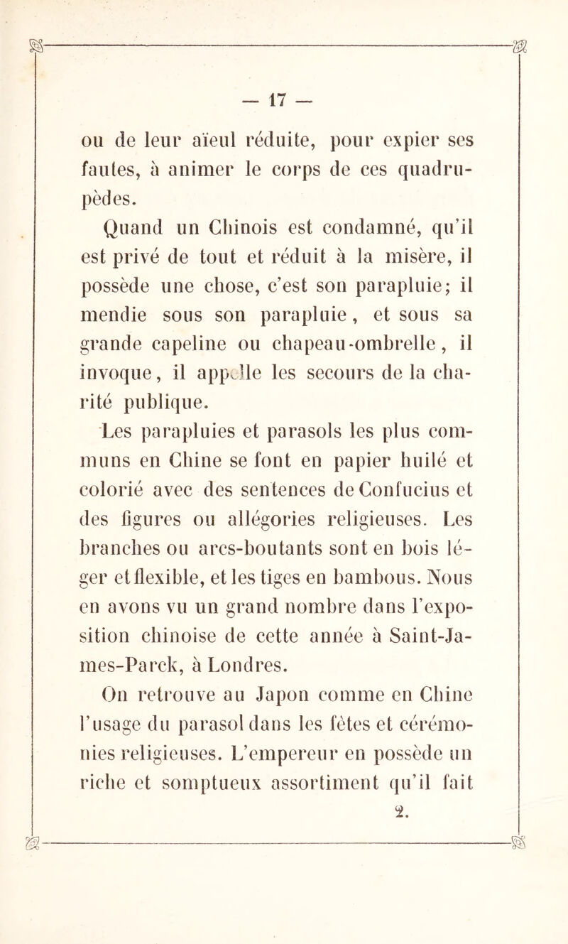 — IT- OU de leur aïeul réduite, pour expier ses fautes, à animer le corps de ces quadru- pèdes. Quand un Chinois est condamné, qu’il est privé de tout et réduit à la misère, il possède une chose, c’est son parapluie; il mendie sous son parapluie, et sous sa grande capeline ou chapeau-ombrelle, il invoque, il appelle les secours de la cha- rité publique. Les parapluies et parasols les plus com- muns en Chine se font en papier huilé et colorié avec des sentences de Confucius et des figures ou allégories religieuses. Les branches ou arcs-boutants sont en bois lé- ger et flexible, et les tiges en bambous. Nous en avons vu un grand nombre dans l’expo- sition chinoise de cette année à Saint-Ja- mes-Parck, à Londres. On retrouve au Japon comme en Chine l’usage du parasol dans les fêtes et cérémo- nies religieuses. L’empereur en possède un riche et somptueux assortiment qu’il fait à ■§§