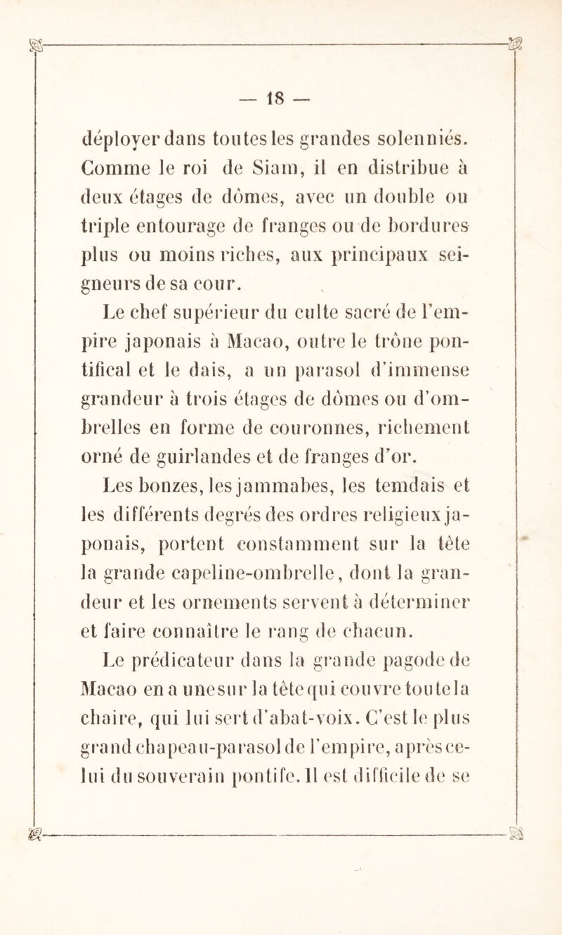 déployer dans toutes les grandes solenniés. Comme le roi de Siam, il en distribue à deux étages de dômes, avec un double ou triple entourage de franges ou de bordures plus ou moins riches, aux principaux sei- gneurs de sa cour. Le chef supérieur du culte sacré de l’em- pire japonais à Macao, outre le trône pon- tifical et le dais, a un parasol d’immense grandeur à trois étages de dômes ou d’om- brelles en forme de couronnes, richement orné de guirlandes et de franges d’or. Les bonzes, les jammabes, les temdais et les différents degrés des ordres religieux ja- ponais, portent constamment sur la tète la grande capeline-ombrelle, dont la gran- deur et les ornements servent à déterminer et faire connaître le rang de chacun. Le prédicateur dans la grande pagode de Macao en a une sur la tète qui couvre tou te la chaire, qui lui sert d’abat-voix. C’est le plus grand chapeau-parasol de l’empire, a près ce- lui du souverain pontife.il est difficile de se