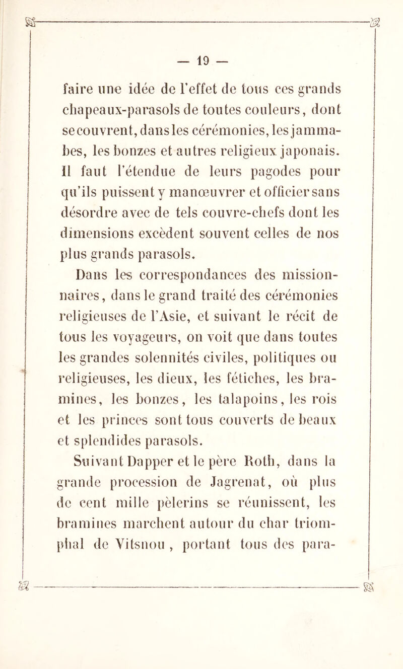 faire une idée de l'effet de tous ces grands chapeaux-parasols de toutes couleurs, dont se couvren t, da ns les cérémonies, les j a mma- bes, les bonzes et autres religieux japonais. 11 faut l’étendue de leurs pagodes pour qu’ils puissent y manœuvrer et officier sans désordre avec de tels couvre-chefs dont les dimensions excèdent souvent celles de nos plus grands parasols. Dans les correspondances des mission- naires, dans le grand traité des cérémonies religieuses de l’Asie, et suivant le récit de tous les voyageurs, on voit que dans toutes les grandes solennités civiles, politiques ou religieuses, les dieux, les fétiches, les bra- mines, les bonzes, les talapoins, les rois et les princes sont tous couverts de beaux et splendides parasols. Suivant Dapper et le père Roth, dans la grande procession de Jagrenat, où plus de cent mille pèlerins se réunissent, les bramines marchent autour du char triom- phal de Vitsnou , portant tous des para-