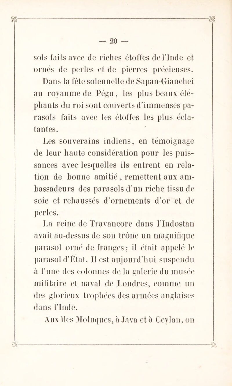 SS' M — 20 — sols faits avec de riches étoffes de l’Inde et ornés de perles et de pierres précieuses. Dans la fête solennelle de Sapan-Gianchei au royaume de Pégu, les plus beaux élé- phants du roi sont couverts d’immenses pa- rasols faits avec les étoffes les plus écla- tantes. Les souverains indiens, en témoignage de leur haute considération pour les puis- sances avec lesquelles ils entrent en rela- tion de bonne amitié , remettent aux am- bassadeurs des parasols d’un riche tissu de soie et rehaussés d’ornements d’or et de perles. La reine de Travancore dans l’Indostan avait au-dessus de son trône un magnifique parasol orné de franges; il était appelé le parasol d’État. Il est aujourd’hui suspendu à l’une des colonnes de la galerie du musée militaire et naval de Londres, comme un des glorieux trophées des armées anglaises dans l’Inde. Aux îles Moluques, à Java et à Ceylan, on