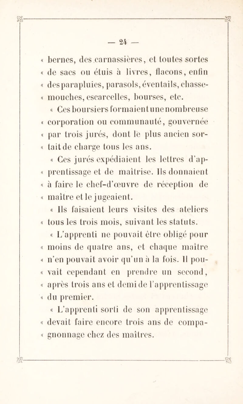 « bernes, des carnassières, et toutes sortes « de sacs ou étuis à livres, flacons, enfin « des parapluies, parasols, éventails, cliasse- « mouches, escarcelles, bourses, etc. « Ces boursiers formaien t une nombreuse « corporation ou communauté, gouvernée « par trois jurés, dont lé plus ancien sor- « tait de charge tous les ans. « Ces jurés expédiaient les lettres d’ap- « prentissage et de maîtrise. Ils donnaient « à faire le chef-d’œuvre de réception de « maître et le jugeaient. « Ils faisaient leurs visites des ateliers « tous les trois mois, suivant les statuts. « L’apprenti ne pouvait être obligé pour « moins de quatre ans, et chaque maître « n’en pouvait avoir qu’un à la fois. Il pon- te vait cependant en prendre un second, « après trois ans et demi de l’apprentissage '< du premier. « L’apprenti sorli de son apprentissage « devait faire encore trois ans de compâ- te gnonnage chez des maîtres.