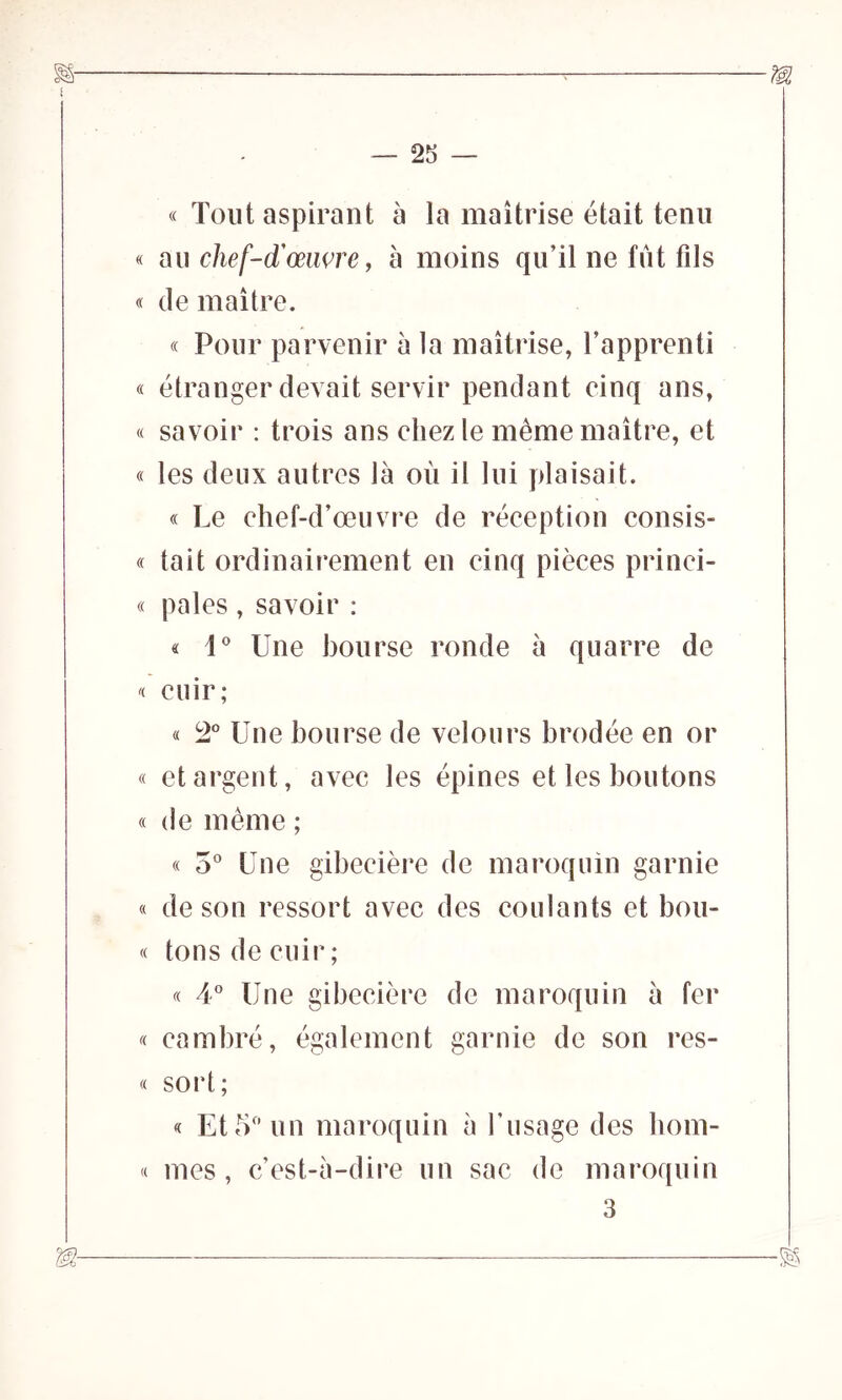 « Tout aspirant à la maîtrise était tenu « au chef-d'œuvre, à moins qu’il ne fût fils « de maître. « Pour parvenir à la maîtrise, l’apprenti « étranger devait servir pendant cinq ans, « savoir : trois ans chez le même maître, et « les deux autres là où il lui plaisait. « Le chef-d’œuvre de réception consis- « tait ordinairement en cinq pièces princi- « pales , savoir : « i° Une bourse ronde à quarre de « cuir; « 2° Une bourse de velours brodée en or « et argent, avec les épines et les boutons « de même ; « 5° Une gibecière de maroquin garnie « de son ressort avec des coulants et bou- « tons de cuir; « 4° Une gibecière de maroquin à fer « cambré, également garnie de son res- « sort; « Et 5° un maroquin à l’usage des hom- « mes, c’est-à-dire un sac de maroquin 3