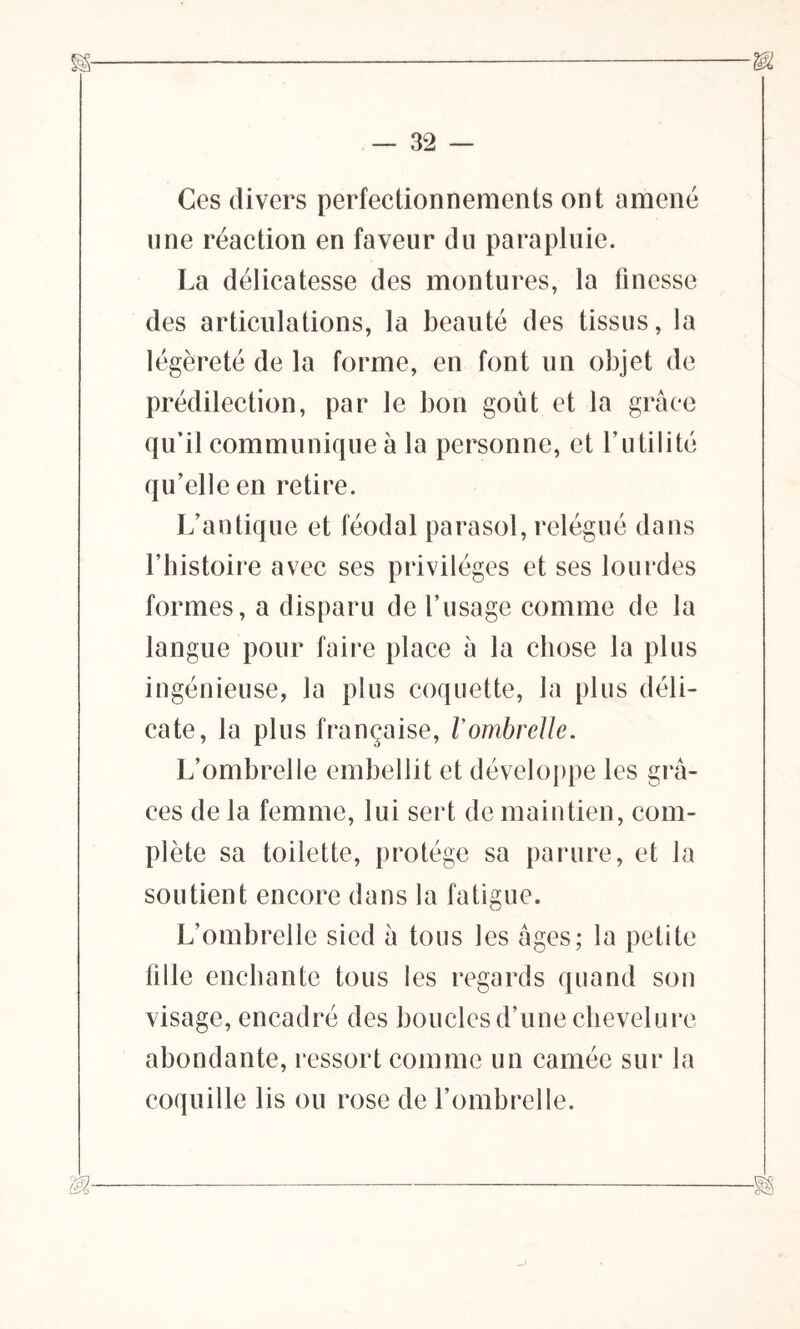 Ces divers perfectionnements ont amené une réaction en faveur du parapluie. La délicatesse des montures, la finesse des articulations, la beauté des tissus, la légèreté de la forme, en font un objet de prédilection, par le bon goût et la grâce qu’il communique à la personne, et Futilité qu’elle en retire. L’antique et féodal parasol, relégué dans l’histoire avec ses privilèges et ses lourdes formes, a disparu de l’usage comme de la langue pour faire place à la chose la plus ingénieuse, la plus coquette, la plus déli- cate, la plus française, Vombrelle. L’ombrelle embellit et développe les grâ- ces de la femme, lui sert de maintien, com- plète sa toilette, protège sa parure, et la soutient encore dans la fatigue. L’ombrelle sied â tous les âges; la petite tille enchante tous les regards quand son visage, encadré des boucles d’une chevelure abondante, ressort comme un camée sur la coquille lis ou rose de l’ombrelle.