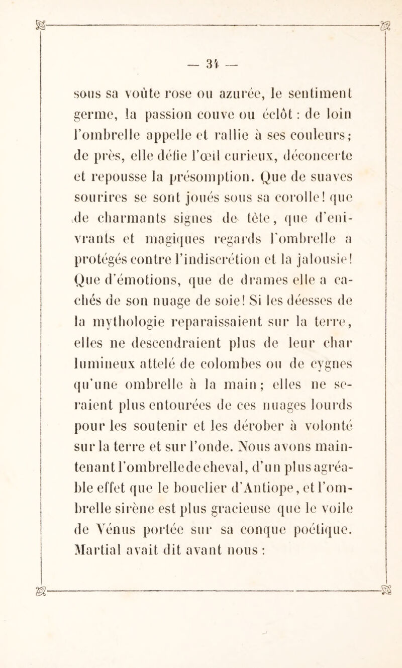 — 3Î — sous sa voûte rose ou azurée, le sentiment germe, la passion couve ou éclot : de loin l’ombrelle appelle et rallie à ses couleurs; de près, elle délie l’œil curieux, déconcerte et repousse la présomption. Que de suaves sourires se sont joués sous sa corolle! que de charmants signes de tète, que d’eni- vrants et magiques regards l'ombrelle a protégés contre l’indiscrétion et la jalousie! Que d’émotions, que de drames elle a ca- chés de son nuage de soie! Si les déesses de la mythologie reparaissaient sur la terre, elles ne descendraient plus de leur char lumineux attelé de colombes ou de cygnes qu’une ombrelle à la main; elles ne se- raient plus entourées de ces nuages lourds pour les soutenir et les dérober à volonté sur la terre et sur l’onde. Nous avons main- tenant l’ombrelledecheval, d’un plusagréa- ble effet que le bouclier d’Antiope, et l’om- brelle sirène est plus gracieuse que le voile de Vénus portée sur sa conque poétique. Martial avait dit avant nous :