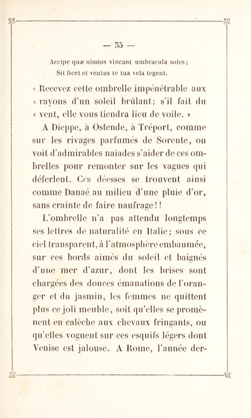 — 55 — Accipe quæ nimios vincant umbracula soles; Sit licet et ventus te tua vêla tegent. « Recevez cette ombrelle impénétrable aux « rayons d’un soleil brûlant; s’il fait du « vent, elle vous tiendra lieu de voile. » A Dieppe, à Ostende, à Tréport, comme sur les rivages parfumés de Sorente, on voit d’admirables naïades s’aider de ces om- brelles pour remonter sur les vagues qui déferlent. Ces déesses se trouvent ainsi comme Danaé au milieu d’une pluie d’or, sans crainte de faire naufrage ! ! L’ombrelle n’a pas attendu longtemps ses lettres de naturalité en Italie ; sous ce ciel transparent, à l’atmosphère embaumée, sur ces bords aimés du soleil et baignés d’une mer d’azur, dont les brises sont chargées des douces émanations de l’oran- ger et du jasmin, les femmes ne quittent plus ce joli meuble, soit qu’elles se promè- nent en calèche aux chevaux fringants, ou qu’elles voguent sur ces esquifs légers dont Venise est jalouse. A Rome, l’année der-