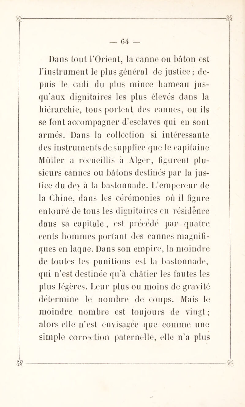 Dans tout l’Orient, la canne ou bâton est l’instrument le plus général de justice ; de- puis le cadi du plus mince hameau jus- qu’aux dignitaires les plus élevés dans la hiérarchie, tous portent des cannes, ou ils se font accompagner d’esclaves qui en sont armés. Dans la collection si intéressante des instruments de supplice que le capitaine Muller a recueillis à Alger, figurent plu- sieurs cannes ou bâtons destinés par la jus- tice du dey à la bastonnade. L’empereur de la Chine, dans les cérémonies où il figure entouré de tous les dignitaires en résidence dans sa capitale, est précédé par quatre cents hommes portant des cannes magnifi- ques en laque. Dans son empire, la moindre de toutes les punitions est la bastonnade, qui n’est destinée qu’à châtier les fautes les plus légères. Leur plus ou moins de gravité détermine le nombre de coups. Mais le moindre nombre est toujours de vingt; alors elle n’est envisagée que comme une simple correction paternelle, elle n’a plus